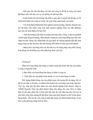 - Kết quả tiêu thụ đạt được chỉ tiêu mà công ty đã đề ra song còn chưa
đạt được mức tiêu thụ cao so với những chi phí ban đầu.
- Cạnh tranh trên thị trường vẫn diễn ra gay gắt và quyết liệt đã gây ra rất
nhiều khó khăn cho công ty trong việc giữ vững cạnh tranh của mình.
- Các hoạt động Marketinh như nghiên cứu thị trường, tiếp thị, khuyến mại
tuy đã được tiến hành song tính chất chuyên nghiệp chưa cao dẫn đếnhiệu
quả của các hoạt động còn hạn chế.
- Trên thị trường xuất hiện tư tưởng mua bán chịu. Công ty đã có quyđịnh
về thời gian hàng đi đường, luân chuyển chứng từ và ký hợp đồng mua bán cho
chậm trả tiền. Song việc chấp hành các quy định đó không nghiêm dẫn đến tình
trạng công nợ dây dưa kéo dài ảnh hưởng nhất định tới hiệu quả kinh doanh.
- Mạng lưới cửa hàng trên các địa bàn tuy số lượng tăng song nhìn chung
hoạt động của hệ thống này chưa đáp ứng được yêu cầu.
Chương II
Phân tích hoạt động bán hàng cá nhân trong quá trình tiêu thụ sản phẩm
ở công ty Nguyễn Trần
I. Đặc điểm của hoạt động bán hàng cá nhân ở công ty:
1. Tính chất của sản phẩm kinh doanh và vai trò bán hàng cá nhân:
Đối tượng khách hàng của sản phẩm rượu cần tương đối đa dạng. Họ có
thể là các đơn vị tổ chức, cá nhân kinh doanh các cửa hàng rượu hoặc tạp hoá.
Tuy vậy, trên góc độ nhìn nhận của một doanh nghiệp kinh doanh, công ty
TNHH Nguyễn Trần xác định khách hàng tiêu dùng cho mục đích cá nhân
thực tế cần nhỏ, phân tán và khó nắm bắt mặc dù việc đáp ứng nhu cầu này là
cần thiết song nhìn chung để đạt được hiệu quả kinh doanh cụ thể là bán được
hàng nhiều, liên tục tất yếu công ty phải tập trung vào nhóm khách hàng là các
đơn vị địa phương mang tính tổ chức.
 