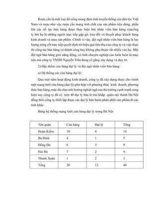 Rượu cần là một loại đồ uống mang đậm tính truyền thống của dân tộc Việt
Nam và rượu như vậy rượu cần mang tính chất của sản phẩm tiêu dùng, phần
lớn các nỗ lực bán hàng được thực hiện bởi nhân viên bán hàng củacông
ty bởi họ là những người trực tiếp gặp gỡ, trao đổi và thuyết phục khách hàng
kinh doanh và mua sản phẩm. Chính vì vậy, đội ngũ nhân viên bán hàng là lực
lượng nòng cốt trực tiếp quyết định tới hiệu quả tiêu thụ của công ty và việc thực
thi công tác bán hàng có thành công hay không phụ thuộc rất nhiều vào họ. Một
đội ngũ bán hàng giỏi năng động, có tính chuyên nghiệp cao luôn luôn là mục
tiêu mà công ty TNHH Nguyễn Trần đang cố gắng xây dựng và duy trì.
2) Đặc điểm cửa hàng đại lý và đội ngũ nhân viên bán hàng:
a) Hệ thống các cửa hàng đại lý:
Qua một năm hoạt động kinh doanh, công ty đã xây dựng được cho mình
một mạng lưới cửa hàng (đại lý) phù hợp với phương thức kinh doanh, phương
thức bán hàng, mặc dù chịu ảnh hưởng nghiệt ngã của thị trường cạnh tranh song
hiện nay công ty đã có trên 40 đại lý bán lẻ trải khắp quận nội thành Hà Nội
đồng thời công ty thiết lập được các đại lý bán buôn phân phối sản phẩm đi các
tỉnh khác.
Bảng hệ thống mạng lưới cửa hàng đại lý trong Hà Nội
Tên quận Cửa hàng Đại lý Tổng
Hoàn Kiếm 10 4 14
Ba Đình 4 1 5
Đống Đa 6 3 9
Hai Bà 7 2 9
Thanh Xuân 1 2 3
Tổng 28 12 40
 