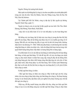Nguồn: Phòng thị trường kinh doanh.
Bên cạnh các hệ thống đại lý công ty còn đưa sản phẩm của mình phân phối
trong các siêu thị như: Siêu thị Matko, Siêu thị Thăng Long, Siêu thị Sao Hà
Nội, Siêu thị Intimex.
Tại Thành phố Hồ Chí Minh, công ty đặt đại lý độc quyền tại đường
Nguyễn Xuân Họp, quận 11.
Ngoài ra công ty còn có các đại lý độc quyền tại các tỉnh: Cần Thơ, Bình
Dương, Hải Phòng, Nam Định, Ninh Bình.
- Quy mô và các điều kiện về cơ sở vật chất phục vụ cho hoạt động bán
hàng.
Hệ thống các cửa hàng, đại lý hiện nay của công ty trong địa bàn Hà Nội
gồm 40 cửa hàng. Mặc dù hệ thống này được duy trì và có phần gia tăng về số
lượng. Hầu hết các cửa hàng này đều có quy mô từ nhỏ tới trung bình, thường
diện tích ở vào khoảng 15 - 30m2
. Điều này phụ thuộc và ảnh hưởng lớn vào khả
năng bán hàng cá nhân của nhân viên, tính chủ động linh hoạt của họ trong việc
quyết định lượng hàng được tiếp nhận và lượng hàng bán ra hàng ngày.
Các điều kiện về cơ sở vật chất tại cửa hàng có ảnh hưởng lớn tới hoạt động
bán hàng và hiệu quả bán hàng. Về vấn đề này đối với các cửa hàng của mình
công ty chịu trách nhiệm và đảm bảo cung cấp, trang bị đầy đủ hệ thống biển
cửa hàng bảng giá, bảo đảm chất lượng cũng như đáp ứng các yêu cầu về bàn
ghế, điện nước, điện thoại phục vụ cho bán hàng. Xét về khía cạnh Marketing
đây thực sự là mức độ thu hút làm ra tăng các cửa hàng đại lý và là yếu tố biểu
hiện công ty mình.
b) Đội ngũ bán hàng cá nhân:
- Đội ngũ bán hàng cá nhân của công ty: Đây là đội ngũ cán bộ, công
nhân viên của công ty thực hiện công việc bán hàng cho công ty. Họ được hưởng
lương và các khoản phụ cấp khác (nếu có) nghĩa là họ được hưởng mọi chế độ
đãi ngộ của công ty.
Hiện nay, để đẩy mạnh lượng sản phẩm tiêu thụ, nâng cao hiệu quả bán
hàng và tạo ra sự chủ động sáng tạo của đội ngũ bán hàng. Công ty thực hiện
 