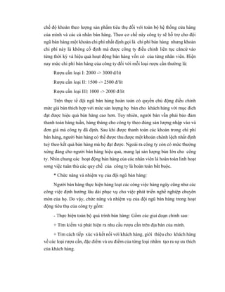 chế độ khoán theo lượng sản phẩm tiêu thụ đối với toàn bộ hệ thống cửa hàng
của mình và các cá nhân bán hàng. Theo cơ chế này công ty sẽ hỗ trợ cho đội
ngũ bán hàng một khoản chi phí nhất định gọi là chi phí bán hàng nhưng khoản
chi phí này là không cố định mà được công ty điều chỉnh liên tục căncứ vào
từng thời kỳ và hiệu quả hoạt động bán hàng vốn có của từng nhân viên. Hiện
nay mức chi phí bán hàng của công ty đối với mỗi loại rượu cần thường là:
Rượu cần loại I: 2000 -> 3000 đ/lít
Rượu cần loại II: 1500 -> 2500 đ/lít
Rượu cần loại III: 1000 -> 2000 đ/lít
Trên thực tế đội ngũ bán hàng hoàn toàn có quyền chủ động điều chỉnh
mức giá bán thích hợp với mức sản lượng họ bán cho khách hàng với mục đích
đạt được hiệu quả bán hàng cao hơn. Tuy nhiên, người bán vẫn phải bảo đảm
thanh toán hàng tuần, hàng tháng cho công ty theo đúng sản lượng nhập vào và
đơn giá mà công ty đã định. Sau khi được thanh toán các khoản trong chi phí
bán hàng, người bán hàng có thể được thu được một khoản chênh lệch nhất định
tuỳ theo kết quả bán hàng mà họ đạt được. Ngoài ra công ty còn có mức thưởng
xứng đáng cho người bán hàng hiệu quả, mang lại sản lượng bán lớn cho công
ty. Nhìn chung các hoạt động bán hàng của các nhân viên là hoàn toàn linh hoạt
song việc tuân thủ các quy chế của công ty là hoàn toàn bắt buộc.
* Chức năng và nhiệm vụ của đội ngũ bán hàng:
Người bán hàng thực hiện hàng loạt các công việc hàng ngày cũng như các
công việc định hướng lâu dài phục vụ cho việc phát triển nghề nghiệp chuyên
môn của họ. Do vậy, chức năng và nhiệm vụ của đội ngũ bán hàng trong hoạt
động tiêu thụ của công ty gồm:
- Thực hiện toàn bộ quá trình bán hàng: Gồm các giai đoạn chính sau:
+ Tìm kiếm và phát hiện ra nhu cầu rượu cần trên địa bàn của mình.
+ Tìm cách tiếp xúc và kết nối với khách hàng, giới thiệu cho khách hàng
về các loại rượu cần, đặc điểm và ưu điểm của từng loại nhằm tạo ra sự ưa thích
của khách hàng.
 