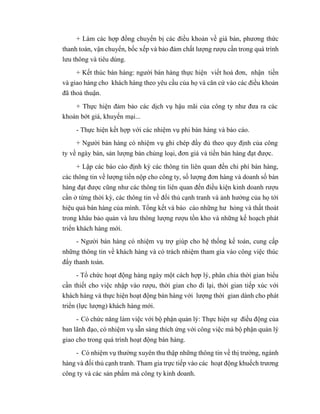 + Làm các hợp đồng chuyển bị các điều khoản về giá bán, phương thức
thanh toán, vận chuyển, bốc xếp và bảo đảm chất lượng rượu cần trong quá trình
lưu thông và tiêu dùng.
+ Kết thúc bán hàng: người bán hàng thực hiện viết hoá đơn, nhận tiền
và giao hàng cho khách hàng theo yêu cầu của họ và căn cứ vào các điều khoản
đã thoả thuận.
+ Thực hiện đảm bảo các dịch vụ hậu mãi của công ty như đưa ra các
khoản bớt giá, khuyến mại...
- Thực hiện kết hợp với các nhiệm vụ phi bán hàng và báo cáo.
+ Người bán hàng có nhiệm vụ ghi chép đầy đủ theo quy định của công
ty về ngày bán, sản lượng bán chủng loại, đơn giá và tiền bán hàng đạt được.
+ Lập các báo cáo định kỳ các thông tin liên quan đến chi phí bán hàng,
các thông tin về lượng tiền nộp cho công ty, số lượng đơn hàng và doanh số bán
hàng đạt được cũng như các thông tin liên quan đến điều kiện kinh doanh rượu
cần ở từng thời kỳ, các thông tin về đối thủ cạnh tranh và ảnh hưởng của họ tới
hiệu quả bán hàng của mình. Tổng kết và báo cáo những hư hỏng và thất thoát
trong khâu bảo quản và lưu thông lượng rượu tồn kho và những kế hoạch phát
triển khách hàng mới.
- Người bán hàng có nhiệm vụ trợ giúp cho hệ thống kế toán, cung cấp
những thông tin về khách hàng và có trách nhiệm tham gia vào công việc thúc
đẩy thanh toán.
- Tổ chức hoạt động hàng ngày một cách hợp lý, phân chia thời gian biểu
cần thiết cho việc nhập vào rượu, thời gian cho đi lại, thời gian tiếp xúc với
khách hàng và thực hiện hoạt động bán hàng với lượng thời gian dành cho phát
triển (lực lượng) khách hàng mới.
- Có chức năng làm việc với bộ phận quản lý: Thực hiện sự điều động của
ban lãnh đạo, có nhiệm vụ sẵn sàng thích ứng với công việc mà bộ phận quản lý
giao cho trong quá trình hoạt động bán hàng.
- Có nhiệm vụ thường xuyên thu thập những thông tin về thị trường, ngành
hàng và đối thủ cạnh tranh. Tham gia trực tiếp vào các hoạt động khuếch trương
công ty và các sản phẩm mà công ty kinh doanh.
 