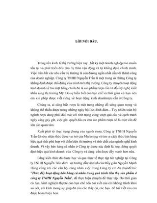 LỜI NÓI ĐẦU.
Trong nền kinh tế thị trường hiện nay, bất kỳ một doanh nghiệp nào muốn
tồn tại và phát triển đều phải tự thân vận động và tự khẳng định chính mình.
Việc nắm bắt các nhu cầu thị trường là con đường ngắn nhất dẫn tới thành công
của doanh nghiệp. Công ty TNHH Nguyễn Trần là một trong số những Công ty
khẳng định được chố đứng của mình trên thị trường. Công ty chuyên hoạt động
kinh doanh về hai mặt hàng chính đó là sản phẩm rượu cần và đồ mỹ nghệ xuất
khẩu sang thị trường Mỹ. Do sự hiểu biết còn hạn chế và thời gian có hạn nên
em xin phép được viết riêng về hoạt động kinh doanhrượu cần ở Công ty.
Chúng ta, ai cũng biết rượu là một trong những đồ uống quan trọng và
không thể thiếu được trong những ngày hội hè, đình đám... Tuy nhiên toàn bộ
ngành rượu đang phải đối mặt với tình trạng cung vượt quá cầu và cạnh tranh
ngày càng gay gắt, việc giải quyết đầu ra cho sản phẩm rượu đó là một vấn đề
lớn cần quan tâm.
Xuất phát từ thực trạng chung của ngành rượu, Công ty TNHH Nguyễn
Trần đã sớm nhận thức được vai trò của Marketing và tìm ra cách thức bán hàng
hiệu quả nhất phù hợp với điều kiện thị trường và tính chất của ngành nghề kinh
doanh. Vì vậy bán hàng cá nhân ở Công ty được xác định là hoạt động quyết
định hiệu quả kinh doanh của Công ty và đang cần được đẩy mạnh hơn nữa.
Bằng kiến thức đã được học và qua thực tế thực tập tốt nghiệp tại Công
ty TNHH Nguyễn Trần dưới sự hướng dẫn tận tình của thầy giáo Nguyễn Mạnh
Hùng cùng với các cán bộ, công nhân việc trong Công ty em đã chọnđề tài:
"Thúc đẩy hoạt động bán hàng cá nhân trong quá trình tiêu thụ sản phẩm ở
công ty TNHH Nguyễn Trần", để thực hiện chuyên đề thực tập. Do thời gian
có hạn, kinh nghiệm thựctế còn hạn chế nên bài viết của em không tránh khỏi
sai sót, em kính mong sự giúp đỡ của các thầy cô, các bạn để bài viết của em
được hoàn thiện hơn.
 