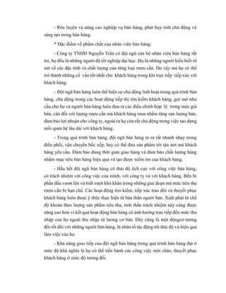 - Rèn luyện và nâng cao nghiệp vụ bán hàng, phát huy tính chủ động và
sáng tạo trong bán hàng.
* Đặc điểm về phẩm chất của nhân viên bán hàng:
- Công ty TNHH Nguyễn Trần có đội ngũ cán bộ nhân viên bán hàng rất
trẻ, họ đều là những người đã tốt nghiệp đại học. Họ là những người hiểu biết rõ
nét về các đặc tính và chất lượng của từng loại rượu cần. Do vậy mà họ có thể
trở thành những cố vấn tốt nhất cho khách hàng trong khi trực tiếp tiếp xúc với
khách hàng.
- Đội ngũ bán hàng luôn thể hiện sự chủ động linh hoạt trong quá trình bán
hàng, chủ động trong các hoạt động tiếp thị tìm kiếm khách hàng, gợi mở nhu
cầu cho họ và người bán hàng luôn đưa ra các điều chỉnh hợp lý trong mức giá
bán, cân đối với lượng rượu cần mà khách hàng mua nhằm tăng sản lượng bán,
đảm bảo lợi nhuận cho công ty, ngoài ra họ còn rất chủ động trong việc tạo dựng
mối quan hệ lâu dài với khách hàng.
- Trong quá trình bán hàng, đội ngũ bán hàng tỏ ra rất nhanh nhạy trong
điều phối, vận chuyển bốc xếp, hay có thể đưa sản phẩm tới tận nơi mà khách
hàng yêu cầu. Đảm bảo đúng thời gian giao hàng và đảm bảo chất lượng hàng
nhằm mục tiêu bán hàng hiệu quả và tạo được niềm tin của khách hàng.
- Hầu hết đội ngũ bán hàng có thái độ tích cực với công việc bán hàng,
có trách nhiệm với công việc của mình, với công ty và với khách hàng. Bền bỉ
phấn đấu vươn lên và biết vượt khó khăn trong những giai đoạn mà mức tiêu thụ
rượu cần bị hạn chế. Các hoạt động tìm kiếm, tiếp xúc trao đổi và thuyết phục
khách hàng luôn được ý thức thực hiện từ bản thân người bán. Xuất phát từ chế
độ khoán theo lượng sản phẩm tiêu thụ, tinh thần trách nhiệm này càng được
nâng cao hơn vì kết quả hoạt động bán hàng có ảnh hưởng trực tiếp đến mức thu
nhập của họ ngoài thu nhập từ lương cơ bản. Đây cũng là một độngcơ tương
đối tốt đối với những người bán hàng, là nhân tố tác động tới thái độ và hiệu quả
làm việc của họ.
- Khả năng giao tiếp của đội ngũ bán hàng trong quá trình bán hàng đạt ở
mức độ khá nghĩa là họ có thể tiến hành các công việc mời chào, thuyết phục
khách hàng ở mức độ tương đối.
 