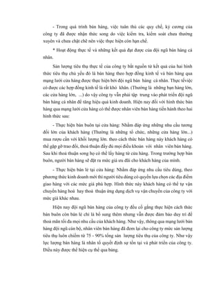 - Trong quá trình bán hàng, việc tuân thủ các quy chế, kỷ cương của
công ty đã được nhận thức song do việc kiểm tra, kiểm soát chưa thường
xuyên và chưa chặt chẽ nên việc thực hiện còn hạn chế.
* Hoạt động thực tế và những kết quả đạt được của đội ngũ bán hàng cá
nhân.
Sản lượng tiêu thụ thực tế của công ty bắt nguồn từ kết quả của hai hình
thức tiêu thụ chủ yếu đó là bán hàng theo hợp đồng kinh tế và bán hàng qua
mạng lưới cửa hàng được thực hiện bởi đội ngũ bán hàng cá nhân. Thực tếviệc
có được các hợp đồng kinh tế là rất khó khăn. (Thường là những bạn hàng lớn,
các cửa hàng lớn, ...) do vậy công ty vẫn phải tập trung vào phát triển đội ngũ
bán hàng cá nhân để tăng hiệu quả kinh doanh. Hiện nay đối với hình thức bán
hàng qua mạng lưới cửa hàng có thể được nhân viên bán hàng tiến hành theo hai
hình thức sau:
- Thực hiện bán buôn tại cửa hàng: Nhằm đáp ứng những nhu cầu tương
đối lớn của khách hàng (Thường là những tổ chức, những cửa hàng lớn...)
mua rượu cần với khối lượng lớn. theo cách thức bán hàng này khách hàng có
thể gặp gỡ trao đổi, thoả thuận đầy đủ mọi điều khoản với nhân viên bán hàng.
Sau khi thoả thuận song họ có thể lấy hàng từ cửa hàng. Trong trường hợp bán
buôn, người bán hàng sẽ đặt ra mức giá ưu đãi cho khách hàng của mình.
- Thực hiện bán lẻ tại cửa hàng: Nhằm đáp ứng nhu cầu tiêu dùng, theo
phương thức kinh doanh mới thì người tiêu dùng có quyền lựa chọn các địa điểm
giao hàng với các mức giá phù hợp. Hình thức này khách hàng có thể tự vận
chuyển hàng hoá hay thoả thuận ứng dụng dịch vụ vận chuyển của công ty với
mức giá khác nhau.
Hiện nay đội ngũ bán hàng của công ty đều cố gắng thực hiện cách thức
bán buôn còn bán lẻ chỉ là bổ sung thêm nhưng vẫn được đảm bảo duy trì để
thoả mãn tối đa mọi nhu cầu của khách hàng. Như vậy, thông qua mạng lưới bán
hàng đội ngũ cán bộ, nhân viên bán hàng đã đem lại cho công ty mức sản lượng
tiêu thụ luôn chiếm từ 75 - 90% tổng sản lượng tiêu thụ của công ty. Như vậy
lực lượng bán hàng là nhân tố quyết định sự tồn tại và phát triển của công ty.
Điều này được thể hiện cụ thể qua bảng.
 