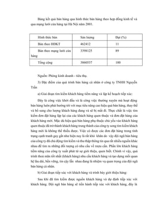 Bảng kết quả bán hàng qua hình thức bán hàng theo hợp đồng kinh tế và
qua mạng lưới cửa hàng tại Hà Nội năm 2001.
Hình thức bán Sản lượng Đạt (%)
Bán theo HĐKT 462412 11
Bán theo mạng lưới cửa
hàng
3398125 89
Tổng cộng 3860537 100
Trần
Nguồn: Phòng kinh doanh - tiêu thụ.
3) Đặc điểm của quá trình bán hàng cá nhân ở công ty TNHH Nguyễn
a) Giai đoạn tìm kiếm khách hàng tiềm năng và lập kế hoạch tiếp xúc:
Đây là công việc khởi đầu và là công việc thường xuyên mà hoạt động
bán hàng luôn phải hướng tới với mục tiêu nâng cao hiệu quả bán hàng, thay thế
và bổ sung cho lượng khách hàng đang và sẽ bị mất đi. Thực chất là việc tìm
kiếm đơn đặt hàng lặp lại của các khách hàng quen thuộc và đơn đặt hàng của
khách hàng mới. Mặc dù hiệu quả bán hàng phụ thuộc chủ yếu vào khách hàng
quen thuộc đã trở thành khách hàng trung thành của công ty song tìm kiếm khách
hàng mới là không thể thiếu được. Việc có được các đơn đặt hàng trong tình
trạng cạnh tranh gay gắt như hiện nay là rất khó khăn do vậy đội ngũ bán hàng
của công ty đã chủ động tìm kiếm và thu thập thông tin qua rất nhiều nguồn khác
nhau để tìm ra những đối tượng có nhu cầu về rượu cần. Phần lớn khách hàng
tiềm năng của công ty xuất phát từ sự giới thiệu, quen biết. Chính vì vậy, quá
trình thoả mãn tốt nhất (khách hàng) nhu cầu khách hàng và tạo dựng mối quan
hệ lâu dài, bền vững, tin cậy lẫn nhau đang là nhiệm vụ quan trọng của đội ngũ
bán hàng cá nhân.
b) Giai đoạn tiếp xúc với khách hàng và trình bày giới thiệu hàng:
Sau khi đã tìm kiếm được nguồn khách hàng và dự định tiếp xúc với
khách hàng. Đội ngũ bán hàng sẽ tiến hành tiếp xúc với khách hàng, đây là
 