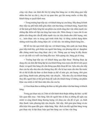 công việc được xác định đòi hỏi kỹ năng bán hàng cao và khả năng giao tiếp
nhằm thu hút sự chú ý, duy trì sự quan tâm, gợi lên mong muốn và thúc đẩy
khách hàng ra quyết định mua.
+ Trong trường hợp tiếp xúc với khách hàng tại cửa hàng: Đây đang là hình
thức tiếp xúc phổ biến nhất giữa nhân viên bán hàng với khách hàng. Người bán
sẽ lần lượt giới thiệu từng bài sản phẩm của mình cũng như việc nhấn mạnh vào
những đặc điểm nổi bật của từng loại rượu cần. Nhìn chung vì rượu cần là sản
phẩm tiêu dùng nên vấn đề nhấn mạnh vào các tiêu chuẩn như chất lượng, mùi
vị... luôn được nêu ra trong quá trình trình bày và bằng cáchsử dụng thêm
những minh hoạ dẫn chứng thậm chí có thể nêu tên những khách hàng lớn...
Để hỗ trợ cho quá trình tiếp xúc với khách hàng, bên cạnh các hoạt động
giao tiếp trình bày, giới thiệu của người bán hàng, các phương tiện sử dụnglàm
dẫn chứng minh hoạ cũng được chú ý tới. Thông qua sự trang bị đầy đủcác
cơ sở vật chất và ở mỗi cửa hàng đều treo biển quảng cáo, bảng giá rõ ràng.
+ Trường hợp tiếp xúc với khách hàng qua điện thoại: Thường được áp
dụng cho các đơn đặt hàng lặp lại của khách hàng mua rượu cần đã trở nên quen
thuộc và người bán hàng chỉ cần thông qua điện thoại để tìm hiểu nhu cầu tiếp
theo của họ nếu như nhu cầu không thay đổi vẫn là loại rượu cần như lần trước
thì có thể đi đến dự thảo và thoả thuận cụ thể về mức giá, sản lượng, thời gian
giao hàng, thanh toán, phương thức vận chuyển... Nếu nhu cầu của khách hàng
thay đổi, người bán có thể giới thiệu đề xuất cho khách hàng về những sản phẩm
khác của mình có thể thoả mãn nhu cầu của họ.
c) Giai đoạn đưa ra những dự thảo cụ thể giữa nhân viên bán hàng và khách
hàng:
Trong giai đoạn này cả 2 bên sẽ tiến hành thoả thuận những dự thảo cụ thể
liên quan đến mua - bán hàng. Khi đó người bán sẽ đưa ra những đề nghị của
mình và cùng khách hàng thương lượng với nhau các vấn đề về giá cả, hình
thức thanh toán, phương tiện vận chuyển, bốc xếp, thời gian giao hàng và các
điều kiện liên quan đến giao nhận hàng. Mục đích của đội ngũ bán hàng trong
giai đoạn này là đạt được hiệu quả bán hàng cao và làm vừa lòng
 
