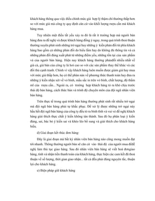 khách hàng thông qua việc điều chỉnh mức giá hợp lý thậm chí thường thấp hơn
so với mức giá mà công ty quy định căn cứ vào khối lượng rượu cần mà khách
hàng mua.
Tuy nhiên một điều tất yếu xảy ra đó là rất ít trường hợp mà người bán
hàng đưa ra đề nghị và được khách hàng đồng ý ngay, trong quá trình thoả thuận
thường xuyên phát sinh những trở ngại hay những ý kiến phản đối từ phía khách
hàng bao gồm cả những phản đối do hiểu lầm hay do không đủ thông tin và cả
những phản đối đúng xuất phát từ những điểm yếu, những tồn tại của sản phẩm
và của người bán hàng. Hiện nay khách hàng thường phảnđối nhiều nhất về
giá cả, giá bán của công ty là hơi cao so với các sản phẩm thay thế khác và các
đối thủ cạnh tranh. Chính vì vậy khách hàng luôn muốn được giảm giá hay mua
với mức giá thấp hơn, họ có thể phàn nàn về phương thức thanh toán hay đưa ra
những ý kiến nhận xét về vỏ bình, mầu sắc in trên vỏ bình, chất lượng, độ thẩm
mĩ của rượu cần... Ngoài ra, có trường hợp khách hàng tỏ ra khó chịu trước
thái độ bán hàng, cách thức bán và trình độ chuyên môn của đội ngũ nhân viên
bán hàng.
Trên thực tế trong quá trình bán hàng thường phát sinh rất nhiều trở ngại
mà đội ngũ bán hàng phải tự khắc phục. Để xử lý được những trở ngại này
hầu hết đội ngũ bán hàng của công ty đều tỏ ra bình tĩnh và vui vẻ đề nghị khách
hàng giải thích thực chất ý kiến không tán thành. Sau đó họ phân loại ý kiến
đúng, sai, bác bỏ ý kiến sai và khéo léo bổ sung và giải thích cho khách hàng
hiểu.
d) Giai đoạn kết thúc đơn hàng:
Đây là giai đoạn mà bất kỳ nhân viên bán hàng nào cũng mong muốn đạt
tới nhanh. Thông thường người bán sẽ căn cứ vào thái độ của người mua đểđề
nghị làm thủ tục giao hàng. Sau đó nhân viên bán hàng sẽ viết hoá đơngiao
hàng, tính và nhận tiền thanh toán của khách hàng, thực hiện các cam kết đã thoả
thuận về số lượng, thời gian giao nhận... tất cả đều phải đúng nguyên tắc, thuận
lợi cho khách hàng.
e) Biện pháp giữ khách hàng
 