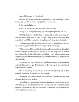 Nguồn: Phòng quản lý - kinh doanh.
Như vậy, thực tế sản lượng tiêu thụ của công ty vào mùa Đông - Xuân
thường gấp 1,6 - 2,7 so với sản lượng tiêu thụ của mùa khác.
2. Các yếu tố về công ty:
a) Quy chế quản lý của công ty với lực lượng bán hàng
Công ty đã đề ra quy chế cho đội ngũ bán hàng trong tiêu thụ như sau:
* Cán bộ công nhân viên bán hàng phải có mặt tại nơi bán hàng đúng giờ
làm việc, không được bỏ vị trí công việc khi không có lý do chính đáng. Khi
quan hệ với hành khách phải có tác phong hoà nhã, lịch sự, tận tình chu đáo.
* Nhân viên được giao nhận hàng phải kiểm tra và đối chiếu giữa thực tế
và các nội dung ghi trên hoá đơn theo đúng quy định của công ty.
* Nhân viên bán hàng phải bảo đảm đủ trọng lượng, chất lượng. Hàng bán
ra nhất thiết phải viết hoá đơn và ghi đầy đủ các nội dung được in trênhoá
đơn. Viết hoá đơn lần lượt không được sửa chữa tẩy xoá. Hoá đơn phải được sử
dụng đúng mục đích tránh tình trạng để xảy ra mất hoá đơn hay sử dụng hoá đơn
vào việc khác.
* Nhân viên bán hàng phải thu đầy đủ tiền hàng và có trách nhiệm bảo
quản nộp đúng, đủ theo quy định của công ty. Trường hợp để xẩy ra thất thoát
sẽ phải bồi hoàn toàn bộ.
* Về sổ sách chứng từ hoá đơn, các nhân viên phải ghi chép đầy đủ theo
quy định của công ty để theo dõi tiền bán rượu cần.
* Nhân viên phải có trách nhiệm báo cáo đầy đủ, chính xác kịp thời theo
đúng quy định mà công ty đề ra.
* Các vấn đề liên quan đến chế độ thù lao: Công ty sẽ căn cứ vào sản lượng
để tính lương, với hình thức trả lương theo sản lượng trực tiếp cá nhân đúng theo
quy định của công ty về cách thức tính lương có tính theo cấp bậc và dựa vào
sản lượng bán của mỗi cá nhân.
 