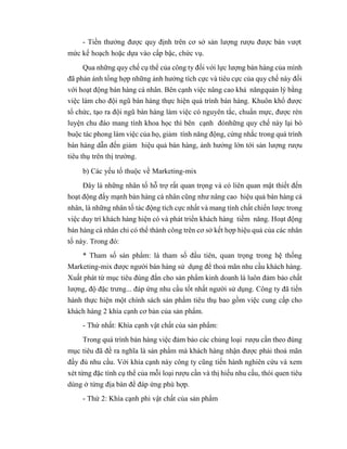 - Tiền thưởng được quy định trên cơ sở sản lượng rượu được bán vượt
mức kế hoạch hoặc dựa vào cấp bậc, chức vụ.
Qua những quy chế cụ thể của công ty đối với lực lượng bán hàng của mình
đã phản ánh tổng hợp những ảnh hưởng tích cực và tiêu cực của quy chế này đối
với hoạt động bán hàng cá nhân. Bên cạnh việc nâng cao khả năngquản lý bằng
việc làm cho đội ngũ bán hàng thực hiện quá trình bán hàng. Khuôn khổ được
tổ chức, tạo ra đội ngũ bán hàng làm việc có nguyên tắc, chuẩn mực, được rèn
luyện chu đáo mang tính khoa học thì bên cạnh đónhững quy chế này lại bó
buộc tác phong làm việc của họ, giảm tính năng động, cứng nhắc trong quá trình
bán hàng dẫn đến giảm hiệu quả bán hàng, ảnh hưởng lớn tới sản lượng rượu
tiêu thụ trên thị trường.
b) Các yếu tố thuộc về Marketing-mix
Đây là những nhân tố hỗ trợ rất quan trọng và có liên quan mật thiết đến
hoạt động đẩy mạnh bán hàng cá nhân cũng như nâng cao hiệu quả bán hàng cá
nhân, là những nhân tố tác động tích cực nhất và mang tính chất chiến lược trong
việc duy trì khách hàng hiện có và phát triển khách hàng tiềm năng. Hoạt động
bán hàng cá nhân chỉ có thể thành công trên cơ sở kết hợp hiệu quả của các nhân
tố này. Trong đó:
* Tham số sản phẩm: là tham số đầu tiên, quan trọng trong hệ thống
Marketing-mix được người bán hàng sử dụng để thoả mãn nhu cầu khách hàng.
Xuất phát từ mục tiêu đúng đắn cho sản phẩm kinh doanh là luôn đảm bảo chất
lượng, độ đặc trưng... đáp ứng nhu cầu tốt nhất người sử dụng. Công ty đã tiến
hành thực hiện một chính sách sản phẩm tiêu thụ bao gồm việc cung cấp cho
khách hàng 2 khía cạnh cơ bản của sản phẩm.
- Thứ nhất: Khía cạnh vật chất của sản phẩm:
Trong quá trình bán hàng việc đảm bảo các chủng loại rượu cần theo đúng
mục tiêu đã đề ra nghĩa là sản phẩm mà khách hàng nhận được phải thoả mãn
đầy đủ nhu cầu. Với khía cạnh này công ty cũng tiến hành nghiên cứu và xem
xét từng đặc tính cụ thể của mỗi loại rượu cần và thị hiếu nhu cầu, thói quen tiêu
dùng ở từng địa bàn để đáp ứng phù hợp.
- Thứ 2: Khía cạnh phi vật chất của sản phẩm
 