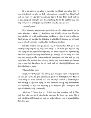 Đó là các dịch vụ mà công ty cung cấp cho khách hàng đồng thời với
hàng hoá vật chất bao gồm các dịch vụ trước, trong và sau khi bán hàng.Chính
sách sản phẩm với việc tập trung vào các dịch vụ đi kèm đã trở thành một yếu
tố quan trọng ảnh hưởng tới hoạt động bán hàng, đòi hỏi đội ngũ bán hàng phải
tăng cường tối đa những dịch vụ nhằm bán hàng đạt hiệu quả cao.
* Tham số giá cả:
Giá là một tham số quan trọng quyết định trực tiếp tới kết quả tiêu thụ sản
phẩm của công ty và do vậy ảnh hưởng trực tiếp đến kết quả hoạt động bán
hàng cá nhân bởi vì kết quả hoạt động bán hàng cá nhân là một bộ phận cấu
thành tạo nên kết quả tiêu thụ. Giá cũng là một nhân tố tác động lớn tới khách
hàng vì nó ảnh hưởng tới sự chấp nhận chất lượng sản phẩm.
Xuất phát từ chính sách giá cả của công ty với mục tiêu định giá là luôn
linh hoạt trong từng thời vụ, từng khách hàng... là sự ưu đãi giữa mục tiêu tăng
khối lượng tiêu thụ, vị thế của công ty hay lợi nhuận. Mặc dù đội ngũ bán hàng
hoàn toàn có quyền chủ động thay đổi mức giá phù hợp với sản lượng mà khách
hàng mua nhưng họ vẫn hoàn toàn bị ảnh hưởng của cách thức định giá này
nghĩa là họ vẫn phải bảo đảm nộp đầy đủ tiền hàng tính theo mức giá đã được
công ty quy định. Do vậy có thể nói chính sách giá vẫn chi phối lớn đến hoạt
động bán hàng cá nhân.
* Tham số phân phối:
Công ty TNHH Nguyễn Trần là trung gian đứng giữa người sử dụng và nhà
sản xuất, do vậy mà rất quan tâm đến giải quyết vấn đề hàng hoá được đưa đến
khách hàng của mình như thế nào. Việc lựa chọn và thiết kế mộtkênh phân
phối phù hợp là việc quan trọng, với mục tiêu vươn tới đáp ứng phần lớn nhu
cầu thị trường Hà Nội. Hiện nay công ty sử dụng chủ yếu 2 kênh phân phối
ngắn đó là kênh O cấp và kênh cấp 1.
- Kênh cấp O: Tương ứng với việc bán hàng theo hợp đồng kinh tế. Theo
hình thức này công ty sẽ vận chuyển hàng đến địa điểm giao nhận. Đây là
cách bán hàng đạt hiệu quả cao nhất tuy nhiên hiện nay công ty chưa phát huy
được hiệu quả.
 