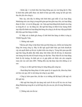 - Kênh cấp 1: Là hình thức bán hàng thông qua các cửa hàng đại lý. Đây
là hình thức phân phối được xác định là hiệu quả nhất, mang lại kết quả tiêu
thụ chủ yếu cho công ty.
Như vậy, trên đây là những tình hình khái quát nhất về các hoạt động
Marketing-mix của công ty trong thời gian qua bao gồm mục tiêu, các hoạt động
được tổ chức và vai trò đóng góp vào hiệu quả hoạt động kinh doanh của công
ty trong đó có sự tác động của đội ngũ bán hàng cá nhân là lực lượng chính
trực tiếp tiến hành các hoạt động bán hàng cho công ty do đó trực tiếp quyết định
đến hiệu quả bán hàng cá nhân.
II. Nhận xét và đánh giá chung về tình hình bán hàng cá nhân ở công ty
TNHH Nguyễn Trần:
1. Những mặt mạnh:
Tiếp tục giữ vững và đạt được hiệu quả bán hàng cao, chiếm sản lượng bán
hàng lớn trong công ty. Đây là đội ngũ quyết định hiệu quả kinh doanh,do
vậy mà quyết định sự tồn tại và phát triển của công ty. Trong thời gian qua đội
ngũ bán hàng đã phấn đấu khắc phục khó khăn nhờ đó đã duy trì đượcmức
sản lượng tiêu thụ như kế hoạch trong các địa bàn. Thực hiện tốt các hoạt động
bình ổn thị trường, ổn định giá cả và góp phần cải thiện cán cân cungcầu
rượu cần vào cuối năm 2001. Những điều này đạt được dựa trên những cơ sở
sau:
- Công ty có đội ngũ bán hàng trẻ năng động giầu sáng tạo.
- Hoạt động bán hàng được tổ chức quản lý có nguyên tắc, khoa học bám
sát theo các quy chế và nội dung mà công ty quy định.
- Công ty luôn quan tâm, chỉ đạo và có những chế độ hợp lý đãi ngộ với
đội ngũ này.
- Đội ngũ bán hàng đã vận dụng một cách tối đa sự hỗ trợ của các hoạt
động Marketing trong đó có sự kết hợp chủ yếu của các yếu tố trong Marketing-
mix.
2. Những mặt còn tồn tại:
 