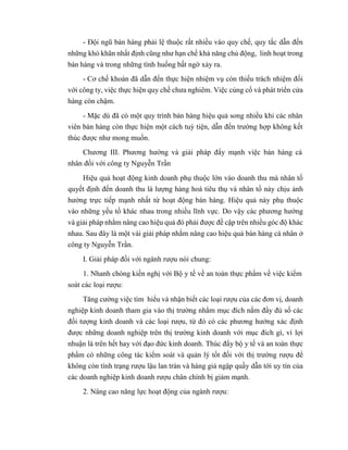 - Đội ngũ bán hàng phải lệ thuộc rất nhiều vào quy chế, quy tắc dẫn đến
những khó khăn nhất định cũng như hạn chế khả năng chủ động, linh hoạt trong
bán hàng và trong những tình huống bất ngờ xảy ra.
- Cơ chế khoán đã dẫn đến thực hiện nhiệm vụ còn thiếu trách nhiệm đối
với công ty, việc thực hiện quy chế chưa nghiêm. Việc củng cố và phát triển cửa
hàng còn chậm.
- Mặc dù đã có một quy trình bán hàng hiệu quả song nhiều khi các nhân
viên bán hàng còn thực hiện một cách tuỳ tiện, dẫn đến trường hợp không kết
thúc được như mong muốn.
Chương III. Phương hướng và giải pháp đẩy mạnh việc bán hàng cá
nhân đối với công ty Nguyễn Trần
Hiệu quả hoạt động kinh doanh phụ thuộc lớn vào doanh thu mà nhân tố
quyết định đến doanh thu là lượng hàng hoá tiêu thụ và nhân tố này chịu ảnh
hưởng trực tiếp mạnh nhất từ hoạt động bán hàng. Hiệu quả này phụ thuộc
vào những yếu tố khác nhau trong nhiều lĩnh vực. Do vậy các phương hướng
và giải pháp nhằm nâng cao hiệu quả đó phải được đề cập trên nhiều góc độ khác
nhau. Sau đây là một vài giải pháp nhằm nâng cao hiệu quả bán hàng cá nhân ở
công ty Nguyễn Trần.
I. Giải pháp đối với ngành rượu nói chung:
1. Nhanh chóng kiến nghị với Bộ y tế về an toàn thực phẩm về việc kiểm
soát các loại rượu:
Tăng cường việc tìm hiểu và nhận biết các loại rượu của các đơn vị, doanh
nghiệp kinh doanh tham gia vào thị trường nhằm mục đích nắm đầy đủ số các
đối tượng kinh doanh và các loại rượu, từ đó có các phương hướng xác định
được những doanh nghiệp trên thị trường kinh doanh với mục đích gì, vì lợi
nhuận là trên hết hay với đạo đức kinh doanh. Thúc đẩy bộ y tế và an toàn thực
phẩm có những công tác kiểm soát và quản lý tốt đối với thị trường rượu để
không còn tình trạng rượu lậu lan tràn và hàng giả ngập quầy dẫn tới uy tín của
các doanh nghiệp kinh doanh rượu chân chính bị giảm mạnh.
2. Nâng cao năng lực hoạt động của ngành rượu:
 