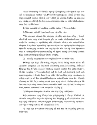 Trước tiên là nâng cao trình độ nghiệp vụ tác phong làm việc tích cực, hiệu
suất cao của các cán bộ nhân viên. Để thực hiện có hiệu quả vấn đề này trên từng
phạm vi ngành cần tiến hành rà soát và đánh giá lại mức độ phức tạp của công
việc và yêu cầu về trình độ chuyên môn tương ứng của các nhân viên hoạt động
trong lĩnh vực bán hàng.
II. Giải pháp đối với bán hàng cá nhân ở công ty Nguyễn Trần:
1. Nâng cao trình độ chuyên môn của các nhân viên:
Việc nâng cao trình độ bán hàng của các nhân viên trong công ty là một
vấn đề rất quan trọng vì nó là nguồn gốc tạo ra (lợi nhuận) doanh thu và lợi
nhuận lớn cho công ty. Ngoài công việc chính của mình ra, các nhân viên bán
hàng nên đi học hoặc nghe những lớp huấn luyện cho nghiệp vụ bán hàng ngắn
hạn điều này sẽ giúp các nhân viên tăng sự hiểu biết, tích luỹ kinh nghiệm để
từ đó đi vào thực tế xử lý các tình huống bất ngờ và những khách hàng khó tính
được linh hoạt mang lại kết quả tốt cho công ty.
2) Thúc đẩy năng lực làm việc tự giác đối với các nhân viên:
Để thực hiện được vấn đề này, công ty cần có những khoản ưu đãi đối
với cán bộ công nhân viên như chính sách lương, chính sách thưởng... nhằm tạo
động lực thúc đẩy cho công việc bán hàng của mỗi cá nhân đem lại lợi nhuận và
bộ diện cho công ty. Trong các chính sách thì chính sách thưởng là chính sách
quan trọng công ty lên áp dụng vì các nhân viên bán hàng trong công ty đều là
những người rất trẻ, điều này nói lên rằng các nhân viên đều rất có ý trí tiến thủ,
nêu công ty biết được những yếu tố quan trọng này và có được những u đãi
thoả mãn được mong muốn của các nhân viên, họ sẽ làm việc hết khả năng của
mình, tạo cho doanh thu và lợi nhuận lớn về công ty.
3) Nâng tiền lương cho các nhân viên hoạt động có hiệu quả:
Biện pháp quan trọng để thực hiện giải pháp này là tiếp tục tiến hành cải
cách tiền lương để có được chế độ lương thoả đáng hợp lý đối với các nhân viên
hoạt động có hiệu quả. Đây là một giải pháp đồng bộ kích thích sự học hỏi và
làm việc có năng suất cao đối với các nhân viên.
4) Thực hiện điều chỉnh tiền lương để đảm bảo sự công bằng giữa các
nhân viên:
 