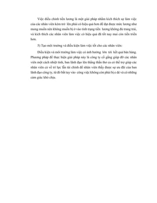 Việc điều chỉnh tiền lương là một giải pháp nhằm kích thích sự làm việc
của các nhân viên kém trở lên phải có hiệu quả hơn để đạt được mức lương như
mong muốn nên không muốn bị ở vào tình trạng tiền lương không đủ trang trải,
và kích thích các nhân viên làm việc có hiệu quả đã tốt nay mai còn tiến triển
hơn.
5) Tạo môi trường và điều kiện làm việc tốt cho các nhân viên:
Điều kiện và môi trường làm việc có ảnh hưởng lớn tới kết quả bán hàng.
Phương pháp để thực hiện giải pháp này là công ty cố gắng giúp đỡ các nhân
viên một cách nhiệt tình, ban lãnh đạo lên thẳng thắn thơ ca có thể trợ giúp các
nhân viên cả về trí lực lẫn tài chính để nhân viên thấy được sự ưu đãi của ban
lãnh đạo công ty, từ đó bắt tay vào công việc không còn phải bị e dè và có những
cảm giác khó chịu.
 