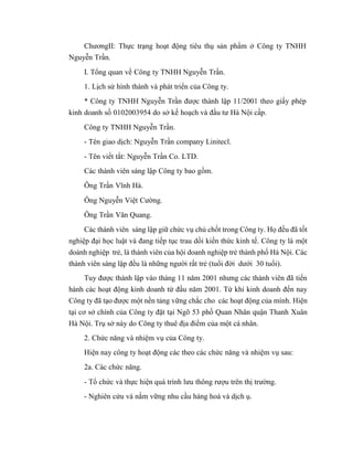 ChươngII: Thực trạng hoạt động tiêu thụ sản phẩm ở Công ty TNHH
Nguyễn Trần.
I. Tổng quan về Công ty TNHH Nguyễn Trần.
1. Lịch sử hình thành và phát triển của Công ty.
* Công ty TNHH Nguyễn Trần được thành lập 11/2001 theo giấy phép
kinh doanh số 0102003954 do sở kế hoạch và đầu tư Hà Nội cấp.
Công ty TNHH Nguyễn Trần.
- Tên giao dịch: Nguyễn Trần company Linitecl.
- Tên viết tắt: Nguyễn Trần Co. LTD.
Các thành viên sáng lập Công ty bao gồm.
Ông Trần Vĩnh Hà.
Ông Nguyễn Việt Cường.
Ông Trần Văn Quang.
Các thành viên sáng lập giữ chức vụ chủ chốt trong Công ty. Họ đều đã tốt
nghiệp đại học luật và đang tiếp tục trau dồi kiến thức kinh tế. Công ty là một
doành nghiệp trẻ, là thành viên của hội doanh nghiệp trẻ thành phố Hà Nội. Các
thành viên sáng lập đều là những người rất trẻ (tuổi đời dưới 30 tuổi).
Tuy được thành lập vào tháng 11 năm 2001 nhưng các thành viên đã tiến
hành các hoạt động kinh doanh từ đầu năm 2001. Từ khi kinh doanh đến nay
Công ty đã tạo được một nền tảng vững chắc cho các hoạt động của mình. Hiện
tại cơ sở chính của Công ty đặt tại Ngõ 53 phố Quan Nhân quận Thanh Xuân
Hà Nội. Trụ sở này do Công ty thuê địa điểm của một cá nhân.
2. Chức năng và nhiệm vụ của Công ty.
Hiện nay công ty hoạt động các theo các chức năng và nhiệm vụ sau:
2a. Các chức năng.
- Tổ chức và thực hiện quá trình lưu thông rượu trên thị trường.
- Nghiên cứu và nắm vững nhu cầu hàng hoá và dịch ụ.
 