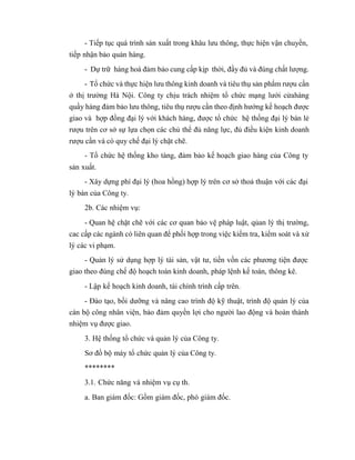- Tiếp tục quá trình sản xuất trong khâu lưu thông, thực hiện vận chuyển,
tiếp nhận bảo quản hàng.
- Dự trữ hàng hoá đảm bảo cung cấp kịp thời, đầy đủ và đúng chất lượng.
- Tổ chức và thực hiện lưu thông kinh doanh và tiêu thụ sản phẩm rượu cần
ở thị trường Hà Nội. Công ty chịu trách nhiệm tổ chức mạng lưới cửahàng
quầy hàng đảm bảo lưu thông, tiêu thụ rượu cần theo định hướng kế hoạch được
giao và hợp đồng đại lý với khách hàng, được tổ chức hệ thống đại lý bán lẻ
rượu trên cơ sở sự lựa chọn các chủ thể đủ năng lực, đủ điều kiện kinh doanh
rượu cần và có quy chế đại lý chặt chẽ.
- Tổ chức hệ thống kho tàng, đảm bảo kế hoạch giao hàng của Công ty
sản xuất.
- Xây dựng phí đại lý (hoa hồng) hợp lý trên cơ sở thoả thuận với các đại
lý bán của Công ty.
2b. Các nhiệm vụ:
- Quan hệ chặt chẽ với các cơ quan bảo vệ pháp luật, qủan lý thị trường,
cac cấp các ngành có liên quan để phối hợp trong việc kiểm tra, kiểm soát và xử
lý các vi phạm.
- Quản lý sử dụng hợp lý tài sản, vật tư, tiền vốn các phương tiện được
giao theo đúng chế độ hoạch toán kinh doanh, pháp lệnh kế toán, thông kê.
- Lập kế hoạch kinh doanh, tài chính trình cấp trên.
- Đào tạo, bồi dưỡng và nâng cao trình độ kỹ thuật, trình độ quản lý của
cán bộ công nhân viện, bảo đảm quyền lợi cho người lao động và hoàn thành
nhiệm vụ được giao.
3. Hệ thống tổ chức và quản lý của Công ty.
Sơ đồ bộ máy tổ chức quản lý của Công ty.
********
3.1. Chức năng và nhiệm vụ cụ th.
a. Ban giám đốc: Gồm giám đốc, phó giám đốc.
 