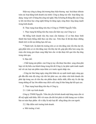Hiện nay công ty đang chủ trương thực hiện thương mại hoá được tửhoàn
toàn các hoạt động kinh doanh của mình. Công ty đang xúc tiến hoạt động xây
dựng trang web về hàng thủ công mỹ nghệ. Đây là hướng đi đúng đắn của Công
ty khi mà khoa học công nghệ thông tin đang ngày càng được ứng dụng mạnh
trong kinh doanh.
II. Thực trạng hoạt động tiêu thụ ở Công ty TNHH Nguyễn Trần.
1. Thực trạng hệ thống tiêu thụ rượu cần hiện nay của Công ty.ư
Hệ thống kinh doanh tiêu thụ rượu cần hiệnnay về cơ bản được hình
thành bán buôn thống nhất theo các khu vực. Trên thực tế đã đạt được những
thành tích và tồn tại những hạn chế sau.
* Thành tích: ổn định thị trường trên cơ sở chủ động mức tồn kho dự trữ,
góp phần trên cơ sở chủ động mưc tồn kho dự trữ, góp pần điều hoà cung cầu
rượu cần trong giai đoạn cung thấp hơn cầu và đạt được kết quả tiêu thụ tăng
trong năm qua.
b. Hạn chế:
- Chất lượng sản phẩm của Công ty tuy vẫn được bảo đảm song chưa phù
hợp với thị hiếu của khách hàng trong khi đó Công ty lại phải cạnh tranh mạnh
mẽ với các loại sản phẩm rượu khác cả ở nước ngoài nhập vào.
- Công tác bán hàng ngày càng khó khăn do sự cạnh tranh ngày càng gay
gắt dẫn đến mức độ công việc đòi hỏi phải cao, các nhân viên kinh doanh cần
phải tập trung sao ch tiêu thụ sản phẩm được nhiều nhất, điều này là cần tập
trung những nỗ lực lớn nhằm mục đích cuối cùng là bán hàng đạt kết quả cao.
2. Thực trạng hoạt động tiêu thụ ở Công ty.
2.1. Lĩnh vực kinh doanh.
Công ty TNHH Nguyễn Trần chủ yếu là kinh doanh mặt hàng rượu cần và
đồ mỹ nghệ suất khẩu. Đối với rượu cần đòi hỏi phải có chất lượng cao và đảm
bảo an toàn thực phẩm tốt vì đây là một loại đồ uống dùng cho con người.
2.2. Đặc điểm môi trường kinh doanh.
a. Môi trường vĩ mô.
 