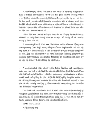 * Môi trường tự nhiên: Việt Nam là một nước khí hậu nhiệt đới gió mùa.
Rượu là một loại đồ uống có độ vì vậy việc bảo quản cần phải tốt song rượusẽ
bị bay hơi làm giảm đi hương vị và chất lượng. Hoạt động tiêu thụ rượu chỉ thực
thụ tăng mạnh vào mùa xuất khi mà nhu cầu vui chơi giải trí của con người tăng
lên. Xét về mặt địa lý trong môi trường tự nhiên , Công ty có lợithế mạnh vè
khâu vận chuyển vì hệ thống đường xá ở tất cả các nơi giờ đã được nâng cấp,
tạo điều kiện cho Công ty vận tải.
Những điều kiện của môi trường tự nhiên đòi hỏi Công ty phải có thích ứng
phù hợp, tận dụng tối đa những thuận lợi mà hạn chế những bất lợi do môi
trường tự nhiên đem lại.
* Môi trường kinh tế: Năm 2001 là năm nền kinh tế đất nước tiếp tục trên
đà tăng trưởng, GDP tăng khoảng, Tổng số vốn đầu tư phát triển kinh tếxã hội
tăng mạnh. Các chính sách đầu tư vào các nơi vui chơi giải trí ngày càng được
cải thiện.. góp phần đẩy mạnh tiêu thụ rượu. Tuy nhiên tình trạng cũng vượt qua
cần trong thị trường rượu cần vẫn chưa được tháo gỡ cạnh đósự cạnh tranh gay
gắt giữa các Công ty là điều không thể tránh khỏi.
* Môi trường luật pháp - chính trị. Các đường lối chính sách của nhà nước
nhằm phát triển kinh tế xã hội và khả năng điều hành thực thi các kế hoạch, Pháp
luật của Chính phủ sẽ là những cơ hội hay những nguy cơ đối với công ty. Chẳng
hạn kế hoạch chống lãng phí toàn xã hội, đây là biện pháp làm giảm sự tiêu thụ
đối với sản phẩm rượu của nhà nước đòi hỏi sự nắm bắt nhanh nhạy và sự thoả
mãn các nhu cầu này của công ty để có được các đơn đặt hàng cho sản phẩm
kinh doanh của công ty mình.
Các chính sách thuế của nhà nước là nghĩa vụ và trách nhiệm mà công ty
cũng phải nghiêm chỉnh chấp hành. Thực tế nghĩa vụ nộp thuế là một yếu tố
quan trọng mà bất kỳ một doanh nghiệp nào cũng phải có trách nhiệm nộp đầy
đủ cho nhà nước để xây dựng và phát triển kinh tế đất nước.
b) Môi trường vi mô
* Người cung ứng
 