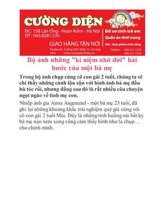 Bộ ảnh những "kỉ niệm nhớ đời" hài
hước của một bà mẹ
Trong bộ ảnh chụp cùng cô con gái 2 tuổi, chúng ta sẽ
chỉ thấy những cảnh lộn xộn với hình ảnh bà mẹ đầu
bù tóc rối, nhưng đằng sau đó là rất nhiều câu chuyện
ngọt ngào về tình mẹ con.
Nhiếp ảnh gia Anna Angenand - một bà mẹ 23 tuổi, đã
ghi lại những khoảng khắc trải nghiệm quý giá cùng với
cô con gái 2 tuổi Mia. Đây là nhữngtình huốngmà bất kỳ
bà mẹ nào xem xong cũng cảm thấy hình như là chụp…
cho chính mình.
 