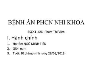 BỆNH ÁN PHCN NHI KHOA
BSCK1-K26- Phạm Thị Viên
I. Hành chính
1. Họ tên: NGÔ MINH TIẾN
2. Giới: nam
3. Tuổi: 20 tháng (sinh ngày 29/08/2019)
 