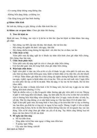 Bình bệnh án YAB-41
- Cơ xương khớp không sưng không đau
- Không biến dạng khớp, cơ không teo
- Vận động trong giới hạn bình thường
g) Khám thần kinh
Bé tỉnh táo, không co giật, không có dấu thần kinh khu trú
h) Khám các cơ quan khác: Chưa ghi nhận bất thường
5. Tóm tắt bệnh án
Bệnh nhi nam, 26 tháng, vào viện vì lý do ho và khó thở. Qua hỏi bệnh và thăm khám lâm sàng
ghi nhận:
- Hội chứng suy HH cấp mức độ nhẹ: thở nhanh, thở rút lõm nhẹ
- Hội chứng tắc nghẽn hh dưới: rale ngáy, khò khè
- Hội chứng nhiễm trùng đường hô hấp dưới: sốt, khó thở, ho có đàm, ran ẩm
6. Chẩn đoán sơ bộ:
Viêm phổi mức độ nặng nghĩ do vi khuẩn tác nhân điển hình chưa ghi nhận biến chứng.
Hội chứng thực bào máu
7. Chẩn đoán phân biệt:
- Viêm phổi mức độ nặng nghĩ do siêu vi chưa ghi nhận biến chứng.
- Cơn hen phế quản mức độ trung bình chưa ghi nhận biến chứng.
8. Biệnluận chẩn đoán:
- Nghĩ viêm phổi vì dựa vào tiền sử bé có yếu tố thuận lợi gây viêm phổi là sinh non, nhẹ
cân, hiện tại đang là thời điểm giao mùa; bệnh sử bệnh nhân có ho, khó thở, sốt, thở nhanh
(>40l/p). Thăm khám ghi nhận bé có hội chứng tắc nghẽn đường hô hấp dưới: thở khò khè,
ran ngáy ở phổi; ngoài ra bệnh nhân còn có ran ẩm. Tiền sử vừa mới xuất viện 2 ngày điều
trị viêm phổi lần này có thể bị tát phát. Mức độ nặng vì lúc vào bé thở nhanh, thở rút lõm
(theo ARI).
- Nghĩ do tác nhân vi khuẩn điển hình vì bé 26 tháng tuổi, lứa tuổi này ít gặp các tác nhân
không điển hình (thường 5-15t).
- Nghĩ do nhiễm siêu vi vì đây là nguyên nhân thường gặp gây viêm phổi ở trẻ em. Nhưng
ít nghĩ vì tình trạng diễn tiến nhanh, nặng, lúc khởi phát bé chỉ có ho và khó thở còn nhiễm
siêu vi thường biểu hiện bằng viêm đường hô hấp trên 3,4 ngày trước đó như: sổ mũi, ho,
sốt nhẹ. Nhà bé cũng không có ai mắc bệnh tương tự. Cần làm thêm CLS để phân biệt.
- Nghĩ là hen phế quản mức độ trung bình vì hen cũng có ho kèm khó thở và xảy ra thường
vào ban đêm, gia đình bé có ông nội và ngoại bị hen suyễn. Nhưng ít nghĩ vì tiền sử bệnh
nhi chưa từng bị hen, bé ho và khó thở tự nhiên không tiếp xúc với dị nguyên hay sau vận
động. Tiền sử bé cũng chưa ghi nhận các yếu tố dị ứng. Tuy nhiên cũng không loại trừ
được cần làm thêm CLS để xác định
9. Đề nghị cận lâm sàng
a. Hỗ trợ chẩn đoán
- Tổng phân tích tế bào máu ngoại vi bằng máu đếm lase
- X quang ngực thẳng
- Cấy máu làm kháng sinh đồ
 