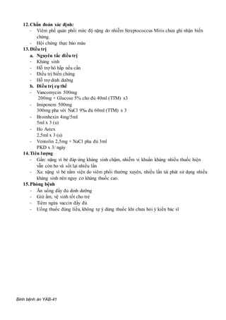 Bình bệnh án YAB-41
12.Chẩn đoán xác định:
- Viêm phế quản phổi mức độ nặng do nhiễm Streptococcus Mitis chưa ghi nhận biến
chứng.
- Hội chứng thực bào máu
13.Điều trị
a. Nguyên tắc điều trị
- Kháng sinh
- Hỗ trợ hô hấp nếu cần
- Điều trị biến chứng
- Hỗ trợ dinh dưỡng
b. Điều trị cụ thể
- Vancomycin 500mg
200mg + Glucose 5% cho đủ 40ml (TTM) x3
- Imipenem 500mg
300mg pha với NaCl 9‰ đủ 60ml (TTM) x 3
- Bromhexin 4mg/5ml
5ml x 3 (u)
- Ho Astex
2,5ml x 3 (u)
- Ventolin 2,5mg + NaCl pha đủ 3ml
PKD x 3/ ngày
14.Tiên lượng
- Gần: nặng vì bé đáp ứng kháng sinh chậm, nhiễm vi khuẩn kháng nhiều thuốc hiện
vẫn còn ho và sốt lại nhiều lần
- Xa: nặng vì bé nằm viện do viêm phổi thường xuyên, nhiều lần tái phát sử dụng nhiều
kháng sinh nên nguy cơ kháng thuốc cao.
15.Phòng bệnh
- Ăn uống đầy đủ dinh dưỡng
- Giứ ấm, vệ sinh tốt cho trẻ
- Tiêm ngừa vaccin đầy đủ
- Uống thuốc đúng liều, không tự ý dùng thuốc khi chưa hỏi ý kiến bác sĩ
 