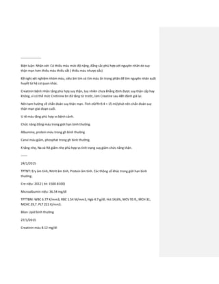 -------------------
Biện luận- Nhận xét: Có thiếu máu mức độ nặng, đẳng sắc phù hợp với nguyên nhân do suy
thận mạn hơn thiếu máu thiếu sắt ( thiếu máu nhược sắc)
Đề nghị xét nghiệm nhóm máu, siêu âm tim và tìm máu ẩn trong phân để tìm nguyên nhân xuất
huyết từ hệ cơ quan khác.
Creatinin bệnh nhân tăng phù hợp suy thận, tuy nhiên chưa khẳng định được suy thận cấp hay
không, vì có thể mức Cretinine bn đã tăng từ trước, làm Creatine sau 48h đánh giá lại.
Nên tạm hướng về chẩn đoán suy thận mạn. Tính eGFR=9.4 < 15 ml/phút nên chẩn đoán suy
thận mạn giai đoạn cuối.
U rê máu tăng phù hợp vs bệnh cảnh.
Chức năng đông máu trong giới hạn bình thường.
Albumine, protein máu trong gh bình thường
Canxi máu giảm, phosphat trong gh bình thường.
K tăng nhẹ, Na và RA giảm nhẹ phù hợp vs tình trạng suy giảm chức năng thận.
------
24/1/2015
TPTNT: Ery âm tính, Nitrit âm tính, Protein âm tính. Các thông số khác trong giới hạn bình
thường.
Cre niệu: 2012 ( bt: 1500-8100)
Microalbumin niệu: 36.54 mg/dl
TPTTBM: WBC 6.77 K/mm3, RBC 1.54 M/mm3, Hgb 4.7 g/dl, Hct 14,6%, MCV 95 fL, MCH 31,
MCHC 29,7. PLT 221 K/mm3.
Bilan Lipid bình thường
27/1/2015
Creatinin máu 8.12 mg/dl
 