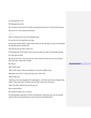 Ure 183 mg/dl (bt 15-45)
PTH 303 pg/ml (bt 15-65)
Siêu âm bụng: teo thận phải (KT: 61x30mm) không phân biệt tủy vỏ rõ. Thận trái bình thường.
Siêu âm tim: EF= 61%. Không có bất thường.
---------
Nhận xét: không có tiểu máu vi thể, không tiểu đạm.
Xn máu vẫn còn tình trạng thiếu máu nặng.
Creatine làm sau 96h tăng 0.7 mg/dl, cộng vs thiếu máu mức độ nặng, ls bn mệt, uể oải tăng lên
nên nghĩ đợt cấp của suy thận mạn.
Thận phải teo nên phù hợp suy thận mạn.
PTH tăng phù hợp vs tình trạng hạ canxi máu do suy thận mạn, nghĩ có cường tuyến cận giáp.
XIII. Chẩn đoán xác định
Đợt cấp suy thận mạn - viêm cầu thận mạn - biến chứng THA, thiếu máu mạn mức độ nặng,
giảm canxi máu, cường tuyến cận giáp.
XIV. Điều trị
Điều trị biến chứng:
-Điều trị THA: Dùng ức chế canxi amlodipine. HA mục tiêu 140/90 mmHg.
Meyerdipin 5mg 1 viên x 2 uống, buổi sáng 1 viên, chiều 1 viên.
-Điều trị thiếu máu
Truyền máu, mục tiêu nâng Hgb bn lên 7 g/dl.(Hgb bn = 3.3) nên truyền 3 đơn vị Hồng cầu lắng
350ml. Truyền cùng nhóm máu bệnh nhân nếu được, hoặc máu O, Rh dương.
-Điều trị hạ HCO3-: Nabicar 5g 1 gói uống, sau ăn.
Điều trị thay thế thận:
Bn có GFR=9.4 ml/phút nên có chỉ định.
Có 3 phương pháp: Ghép thận: ít khả thi nên không chọn. Thẩm phân phúc mạc và chạy thận
nhân tạo hiệu quả tương đương nhau nên lựa chọn phụ thuộc điều kiện bn.
Comment [trinhduth1]:
 