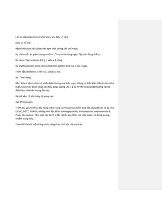 ( Bn có điều kiện kinh tế khó khăn, xin điều trị nội)
Điều trị hỗ trợ:
Bệnh nhân còn tiểu được nên tạm thời không tiết chế nước.
Hạ chế muối: ăn giảm lượng muối = 1/2 so với thường ngày. Tập vận động thể lực.
Bù canxi: Vaco-calcium 0.5 g, 1 viên x 2 uống.
Bù erythropoietin: Beta-hema 2000 đơn vị tiêm dưới da, 1 lần / ngày.
Thêm sắt: Bidiferon 1 viên x 2, uống lúc đói.
XV. Tiên lượng
Gần: Xấu vì bệnh nhân có nhiều biến chứng suy thận mạn, không có điều kiện điều trị thay thế
thận, tuy nhiên bệnh nhân còn tiểu được lượng khá > 1 lít, TPTNT không bất thường nên là
điểm làm nhẹ tiên lượng lần này.
Xa: rất xấu, có khả năng tử vong cao.
XVI. Phòng ngừa
Tránh các yếu tố thúc đẩy nặng thêm: tăng huyết áp chưa kiểm soát tốt, dùng thuốc hạ áp như
UCMC, UCTT, NSAIDs, kháng sinh độc thận: Aminoglycoside, Vancomycine, amphotencin B,
thuốc cản quang.. Tầm soát các bệnh lý tắc nghẽn sau thận: sỏi niệu quản, sỏi bàng quang,
nhiễm trùng tiểu..
Theo dõi định kì mỗi tháng chức năng thận, tính tốc độ suy thận.
 