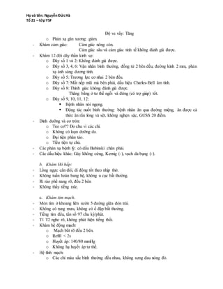 o Phản xạ gân xương: giảm.
- Khám cảm giác: Cảm giác nông còn.
Cảm giác sâu và cảm giác tinh tế không đánh giá được.
- Khám 12 đôi dây thần kinh sọ:
o Dây số 1 và 2: Không đánh giá được.
o Dây số 3, 4, 6: Vận nhãn bình thường, đồng tử 2 bên đều, đường kính 2 mm, phản
xạ ánh sáng dương tính.
o Dây số 5: Trương lực cơ nhai 2 bên đều.
o Dây số 7: Mất nếp mũi má bên phải, dấu hiệu Charles-Bell âm tính.
o Dây số 8: Thính giác không đánh giá được.
Thăng bằng ở tư thế ngồi và đứng (có trợ giúp) tốt.
o Dây số 9, 10, 11, 12:
 Bệnh nhân nói ngọng.
 Động tác nuốt bình thường: bệnh nhân ăn qua đường miệng, ăn được cả
thức ăn rắn lỏng và sệt, không nghẹn sặc, GUSS 20 điểm.
- Dinh dưỡng và cơ tròn:
o Teo cơ?? Đo chu vi các chi.
o Không có loạn dưỡng da.
o Đại tiện phân táo.
o Tiểu tiện tự chủ.
- Các phản xạ bệnh lý: có dấu Babinski chân phải.
- Các dấu hiệu khác: Gáy không cứng, Kernig (-), vạch da bụng (-).
b. Khám Hô hấp:
- Lồng ngực cân đối, di động tốt theo nhịp thở.
- Không tuần hoàn bang hệ, không u cục bất thường.
- Rì rào phế nang rõ, đều 2 bên
- Không thấy tiếng rale.
c. Khám tim mạch.
- Mỏn tim ở khoang liên sườn 5 đường giữa đòn trái.
- Không có rung mưu, không có ổ đập bất thường.
- Tiếng tim đều, tần số 97 chu kỳ/phút.
- T1 T2 nghe rõ, không phát hiện tiếng thổi.
- Khám hệ động mạch:
o Mạch bắt rõ đều 2 bên.
o Refill < 2s
o Huyết áp: 140/80 mmHg
o Không hạ huyết áp tư thế.
- Hệ tĩnh mạch:
o Các chi màu sắc bình thường đều nhau, không sưng đau nóng đỏ.
o TĨnh mạch cổ không nhìn thấy.
 
