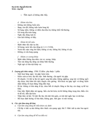 d. Khám tiêu hóa
- Không nôn không buồn nôn.
- Bụng cân đối, không tuần hoàn bang hệ.
- Sờ bụng mềm, không có điểm đau khu trú, không khối bất thường.
- Gõ trong đều toàn bụng.
- Nghe nhu động ruột rõ.
- Gan lách không sờ thấy.
e. Khám hệ tiết niệu.
- Bệnh nhân tiểu tiện tự chủ.
- Số lượng nước tiểu dao động từ 1.2-1.5 l/24h.
- Nước tiểu màu vàng hơi đậm, không có mủ, không hôi, không rõ cặn.
- Không có cầu bang quang.
f. Khám cơ xương khớp.
- Bệnh nhân không đau nhức các cơ, xương, khớp.
- Tầm vận động thụ động các khớp bình thường.
- Nghi ngờ có bán trật khớp vai.
5. Lượng giá chức năng. : FIM: 52 điểm: phụ thuộc 1 phần.
- Sinh hoạt hàng ngày: trợ giúp hoàn toàn.
- Kiểm soát cơ tròn: đại tiện phân táo, tiểu tự chủ, cần người trợ giúp.
- Di chuyển: Có thể tự lăn trở người sang bên phải, không nghiêng sang trái và không ngồi
dậy được, khó khăn khi dịch chuyển trên giường. Khi được trợ giúp ngồi và đứng, bệnh
nhân không rối loạn thăng bằng điều hợp.
- Đi lại: không có khả năng đi lại, chưa biết di chuyển bằng xe lăn hay các dụng cụ hỗ trợ
khác.
- Giao tiếp: Bệnh nhân nói ngọng, hiểu câu hỏi kém, trả lời không đúng trọng tâm, thiếu vốn
từ để nói, diễn đạt kém.
- Nhận thức xã hội: Trí nhớ lẫn lộn, khi nhớ khi quên, cả trid nhớ ngắn hạn và dài hạn.
- Rối loạn định hướng về bản thân, không gian, thời gian và môi trường.
6. Các cận lâm sàng đã làm:
a. Cận lâm sàng dùng để chấn đoán xác định:
- Cắt lớp vi tính sọ não không tiêm thuốc cản quang ngày thứ 5: Hình ảnh tụ máu bao ngoài
trái.
b. Cận lâm sàng dùng để hỗ trợ điều trị:
- Công thức máu: Không thiếu máu, số lượng tiểu cầu bình thường.
 