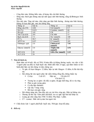 - Đông máu: thười gian đônng máu nội sinh ngoại sinh bình thường, nồng độ fibrinogen bình
thường
- Hóa sinh máu: Tăng mỡ máu, chức năng gan thận bình thường, đường máu bình thường,
không rối loạn điện giải, men tim không tăng.
Thông số Giá trị Thông số Giá trị
Hồng cầu (T/l) 4.86 Urê (mmol/l) 5.7
Hct (%) 0.431 Creatinin (umol/l) 60
Hb (g/l) 142 CK 37
Tiểu Cầu (G/l) 291 CK-MB 13
Bạch cầu (G/l) 7.3 Na+ (mmol/l) 140
PT % 99.7 K+ (mmol/l) 3.7
APTT b/c 0.97 Cl- (mmol/l) 105
Fibrinogen (g/l) 5.0 Cholesterol
(mmol/l)
7.01
Glucose (mmol/l) 5.8 Trigliceride
(mmol/l)
4.54
AST (U/l) 25 LDL-Cho (mmol/l) 2.15
ALT (U/l) 24
7. Tóm tắt bệnh án.
- Bệnh nhân nữ 64 tuổi, tiền sử THA 10 năm điều trị không thường xuyên, vào viện vì liệt
½ người phải sau điều trị Xuất huyết não. Bênh diễn biến 25 ngày, qua thăm khám và hỏi
bệnh phát hiện các hội chứng và triệu chứng sau:
o Tri giác rối loạn Glasgow 12 điểm, hiện tại tỉnh Glasgow 15 điểm, lú lẫn khó tiếp
xúc.
o Hội chứng liệt nửa người phải: liệt mềm không đồng đều, không thuần túy
 Cơ lực: 2 chi 0/5. Hiện tại: Chi trên 0/5
Chi dưới 3/5.
 Trương lực cơ giảm: độ chắc cơ giảm, độ gập duỗi tăng, độ ve vây tăng.
 Phản xạ gân xương giảm.
 Có dấu hiệu Babinski.
 Liệt dây 7 trung ương.
 Rối loạn cảm giác nông.
o Hội chứng màng não: Đau đầu, nôn vọt, táo bón, cứng gáy. Hiện tại không còn.
o Thương tật thứ cấp: Viêm phổi (đã khỏi), teo cơ, nghi ngờ bán trật khớp vai.
o Lượng giá chức năng theo FIM: 52 điểm: Phụ thuộc 1 phần.
o CT – scanner: Hình ảnh tụ máu bao ngoài trái.
 Chẩn đoán: Liệt ½ người phải/Xuất huyết não, THA/giai đoạn hồi phục.
8. Điều trị.
a. Mục tiêu chung.
 