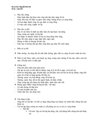 - Giúp bệnh nhân đạt được mức sống độc lập chức năng tối đa
- Giảm đến mức tối thiểu sự giảm chức năng: không để teo cơ cứng khớp.
- Tái hoà nhập thành công vào gia đình và cộng đồng
- Có một cuộc sống ý nghĩa trở lại.
b. Mục tiêu cụ thể.
- Duy trì sức khỏe ổn định tạo điều kiện cho tập luyện vận động.
- Tăng cường sức mạnh cơ bên liệt.
- Tạo thuận và khuyến khích tối đa các hoạt động chức năng.
- Phục hồi chức nâng tri giác nhận thức ngôn ngữ.
- Phòng và điều trị thương tất thứ cấp.
- Giáo dục và hướng dẫn gia đình cùng tham gia phục hồi chức năng.
c. Điều trị cụ thể:
 Dinh dưỡng: Ăn uống đầy đủ chất dinh dưỡng, giàu chất xơ, uống đủ nước tránh táo bón.
 ĐIều trị nội khoa: kiểm soát huyết áp, tăng cường nuôi dưỡng tế bào não, kiểm soát mỡ
máu, bồi phụ nước và điện giải.
 Chống loét:
- Nằm trên đệm mềm hoăc đệm nước
- Giữ gìn da sạch và khô nhất là những vùng bị tỳ đè dễ có nguy cơ bị loét ép.
- Kiểm tra dàng hằng ngày để phát hiện các dấu hiệu sớm của loét do đè ép, những vùng khó
quan sát có thể sử dụng gương để kiểm tra.
- Thường xuyên xoa bóp những vùng dễ bị loét ép.
- Thường xuyên thay đổi tư thế người bệnh, tối thiểu 2h/lần.
- Tăng cường tập vận động cho bệnh nhân, tránh nằm một chỗ.
 Phòng ngừa nhiễm trùng đường hô hấp – tiết niệu:
- Vệ sinh đường hô hấp trên.
- Vệ sinh bộ phận sinh dục.
- Tránh nằm lâu, vận động sớm.
 Vận động trị liệu.
- Nâng đỡ vai bên liệt ở tư thế cơ năng bằng băng treo khuỷu tay tránh biến chứng bán trật
khớp vai.
- Các bài tập tăng cường sức manh cơ, đề phòng teo cơ, co rút cơ, cứng khớp:
o Bên liệt:
 Chi trên: Tập các bài tập thụ động, chú ý đề phòng biến chứng bán trật khớp
vai.
 Chi dưới: tập các bài tập chủ động.
 