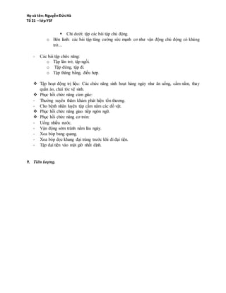 o Bên lành: các bài tập tăng cường sức mạnh cơ như vận động chủ động có kháng
trở…
- Các bài tập chức năng:
o Tập lăn trở, tập ngồi.
o Tập đứng, tập đi.
o Tập thăng bằng, điều hợp.
 Tập hoạt động trị liệu: Các chức năng sinh hoạt hàng ngày như ăn uống, cầm nắm, thay
quần áo, chải tóc vệ sinh.
 Phục hồi chức năng cảm giác:
- Thường xuyên thăm khám phát hiện tổn thương.
- Cho bệnh nhân luyện tập cầm nắm các đồ vật.
 Phục hồi chức năng giao tiếp ngôn ngữ.
 Phục hồi chức năng cơ tròn:
- Uống nhiều nước.
- Vận động sớm tránh nằm lâu ngày.
- Xoa bóp bang quang.
- Xoa bóp dọc khung đại tràng trước khi đi đại tiện.
- Tập đại tiện vào một giờ nhất định.
9. Tiên lượng.
 