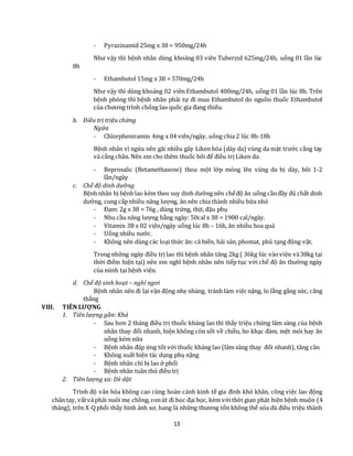 13
- Pyrazinamid 25mg x 38 = 950mg/24h
Như vậy thì bệnh nhân dùng khoảng 03 viên Tuberzid 625mg/24h, uống 01 lần lúc
8h
- Ethambutol 15mg x 38 = 570mg/24h
Như vậy thì dùng khoảng 02 viên Ethambutol 400mg/24h, uống 01 lần lúc 8h. Trên
bệnh phòng thì bệnh nhân phải tự đi mua Ethambutol do nguồn thuốc Ethambutol
của chương trình chống lao quốc gia đang thiếu.
b. Điều trị triệu chứng
Ngứa
- Chlorpheniramin 4mg x 04 viên/ngày, uống chia 2 lúc 8h-18h
Bệnh nhân vì ngứa nên gãi nhiều gây Liken hóa (dày da) vùng da mặt trước cẳng tay
và cẳng chân. Nên em cho thêm thuốc bôi để điều trị Liken da:
- Beprosalic (Betamethasone) thoa một lớp mỏng lên vùng da bị dày, bôi 1-2
lần/ngày
c. Chế độ dinh dưỡng
Bệnh nhân bị bệnh lao kèm theo suy dinh dưỡng nên chếđộ ăn uống cầnđầy đủ chất dinh
dưỡng, cung cấp nhiều năng lượng, ăn nên chia thành nhiều bữa nhỏ
- Đạm: 2g x 38 = 76g , dùng trứng, thịt, đậu phụ
- Nhu cầu năng lượng hằng ngày: 50cal x 38 = 1900 cal/ngày.
- Vitamin 3B x 02 viên/ngày uống lúc 8h – 16h, ăn nhiều hoa quả
- Uống nhiều nước.
- Không nên dùng các loại thức ăn: cá biển, hải sản, phomat, phủ tạng động vật.
Trong những ngày điều trị lao thì bệnh nhân tăng 2kg ( 36kg lúc vàoviện và38kg tại
thời điểm hiện tại) nên em nghĩ bệnh nhân nên tiếp tục với chế độ ăn thường ngày
của mình tại bệnh viện.
d. Chế độ sinh hoạt – nghỉ ngơi
Bệnh nhân nên đi lại vận động nhẹ nhàng, tránh làm việc nặng, lo lắng gắng sức, căng
thẳng
VIII. TIÊN LƯỢNG
1. Tiên lượng gần: Khá
- Sau hơn 2 tháng điều trị thuốc kháng lao thì thấy triệu chứng lâm sàng của bệnh
nhân thay đổi nhanh, hiện không còn sốt về chiều, ho khạc đàm, mệt mỏi hay ăn
uống kém nữa
- Bệnh nhân đáp ứng tốt với thuốc kháng lao (lâm sàng thay đổi nhanh), tăng cân
- Không xuất hiện tác dụng phụ nặng
- Bệnh nhân chỉ bị lao ở phổi
- Bệnh nhân tuân thủ điều trị
2. Tiên lượng xa: Dè dặt
Trình độ văn hóa không cao cùng hoàn cảnh kinh tế gia đình khó khăn, công việc lao động
chân tay, vấtvả phải nuôi mẹ chồng, conút đi học đại học, kèm vớithời gian phát hiện bệnh muộn (4
tháng), trên X-Qphổi thấy hình ảnh xơ, hang là những thương tổn không thể xóa dù điều triệu thành
 