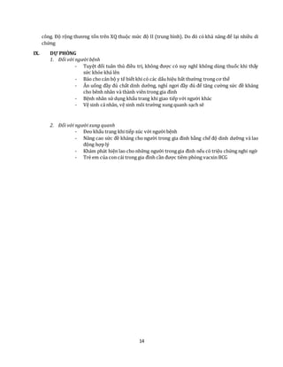 14
công. Độ rộng thương tổn trên XQ thuộc mức độ II (trung bình). Do đó có khả năng để lại nhiều di
chứng
IX. DỰ PHÒNG
1. Đối với người bệnh
- Tuyệt đối tuân thủ điều trị, không được có suy nghĩ không dùng thuốc khi thấy
sức khỏe khá lên
- Báo cho cán bộ y tế biết khi có các dấu hiệu bất thường trong cơ thể
- Ăn uống đầy đủ chất dinh dưỡng, nghỉ ngơi đầy đủ để tăng cường sức đề kháng
cho bênh nhân và thành viên trong gia đình
- Bệnh nhân sử dụng khẩu trang khi giao tiếp với người khác
- Vệ sinh cá nhân, vệ sinh môi trường xung quanh sạch sẽ
2. Đối với người xung quanh
- Đeo khẩu trang khi tiếp xúc với người bệnh
- Nâng cao sức đề kháng cho người trong gia đình bằng chế độ dinh dưỡng và lao
động hợp lý
- Khám phát hiện lao cho những người trong gia đình nếu có triệu chứng nghi ngờ
- Trẻ em của con cái trong gia đình cần được tiêm phòng vacxin BCG
 
