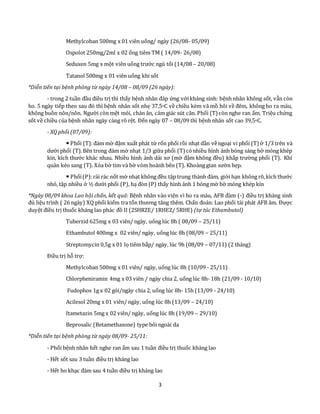 3
Methylcoban 500mg x 01 viên uống/ ngày (26/08- 05/09)
Ospolot 250mg/2ml x 02 ống tiêm TM ( 14/09- 26/08)
Seduxen 5mg x một viên uống trước ngủ tối (14/08 – 20/08)
Tatanol 500mg x 01 viên uống khi sốt
*Diễn tiến tại bệnh phòng từ ngày 14/08 – 08/09 (26 ngày):
- trong 2 tuần đầu điều trị thì thấy bệnh nhân đáp ứng vớikháng sinh: bệnh nhân không sốt, vẫn còn
ho. 5 ngày tiếp theo sau đó thì bệnh nhân sốt nhẹ 37,5oC về chiều kèm vã mồ hôi về đêm, không ho ra máu,
không buồn nôn/nôn. Người còn mệt mỏi, chán ăn, cảm giác sút cân. Phổi (T) còn nghe ran ẩm. Triệu chứng
sốt về chiều của bệnh nhân ngày càng rõ rệt. Đến ngày 07 – 08/09 thì bệnh nhân sốt cao 39,5oC.
- XQ phổi (07/09):
 Phổi (T):đám mờ đậm xuất phát từ rốn phổi rồi nhạt dần vềngoại vi phổi (T) ở 1/3 trên và
dưới phổi (T).Bên trong đám mờ nhạt 1/3 giữa phổi (T) cónhiều hình ảnh bóng sáng bờ mỏng khép
kín, kích thước khác nhau. Nhiều hình ảnh dải xơ (mờ đậm không đều) khắp trường phổi (T). Khí
quản kéo sang (T). Xóa bờ tim và bờ vòm hoành bên (T). Khoảng gian sườn hẹp.
 Phổi(P):rải rác nốt mờ nhạt không đều tập trung thành đám, giới hạn không rõ,kích thước
nhỏ, tập nhiều ở ½ dưới phổi (P), hạ đòn (P) thấy hình ảnh 1 bóng mờ bờ mỏng khép kín
*Ngày 08/09 khoa Lao hội chẩn, kết quả: Bệnh nhân vào viện vì ho ra máu, AFB đàm (-) điều trị kháng sinh
đủ liệu trình ( 26 ngày) XQ phổi kiểm tra tổn thương tăng thêm. Chẩn đoán: Lao phổi tái phát AFB âm. Được
duyệt điều trị thuốc kháng lao phác đồ II (2SHRZE/ 1RHEZ/ 5RHE) (tự túc Ethambutol)
Tuberzid 625mg x 03 viên/ ngày, uống lúc 8h ( 08/09 – 25/11)
Ethambutol 400mg x 02 viên/ ngày, uống lúc 8h (08/09 – 25/11)
Streptomycin 0,5g x 01 lọ tiêm bắp/ ngày, lúc 9h (08/09 – 07/11) (2 tháng)
Điều trị hỗ trợ:
Methylcoban 500mg x 01 viên/ ngày, uống lúc 8h (10/09 - 25/11)
Chlorpheniramin 4mg x 03 viên / ngày chia 2, uống lúc 8h- 18h (21/09 - 10/10)
Fudophos 1g x 02 gói/ngày chia 2, uống lúc 8h- 15h (13/09 - 24/10)
Acilesol 20mg x 01 viên/ ngày, uống lúc 8h (13/09 – 24/10)
Itametazin 5mg x 02 viên/ ngày, uống lúc 8h (19/09 – 29/10)
Beprosalic (Betamethasone) type bôi ngoài da
*Diễn tiến tại bệnh phòng từ ngày 08/09- 25/11:
- Phổi bệnh nhân hết nghe ran ẩm sau 1 tuần điều trị thuốc kháng lao
- Hết sốt sau 3 tuần điều trị kháng lao
- Hết ho khạc đàm sau 4 tuần điều trị kháng lao
 