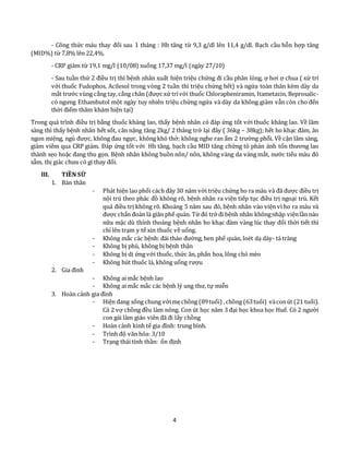 4
- Công thức máu thay đổi sau 1 tháng : Hb tăng từ 9,3 g/dl lên 11,4 g/dl. Bạch cầu hỗn hợp tăng
(MID%) từ 7,8% lên 22,4%.
- CRP giảm từ 19,1 mg/l (10/08) xuống 17,37 mg/l (ngày 27/10)
- Sau tuần thứ 2 điều trị thì bệnh nhân xuất hiện triệu chứng đi cầu phân lỏng, ợ hơi ợ chua ( xử trí
với thuốc Fudophos, Acilesol trong vòng 2 tuần thì triệu chứng hết) và ngứa toàn thân kèm dày da
mắt trước vùng cẳng tay,cẳng chân (được xử trívới thuốc Chlorapheniramin, Itametazin, Beprosalic-
có ngưng Ethambutol một ngày tuy nhiên triệu chứng ngứa và dày da không giảm vẫn còn cho đến
thời điểm thăm khám hiện tại)
Trong quá trình điều trị bằng thuốc kháng lao, thấy bệnh nhân có đáp ứng tốt với thuốc kháng lao. Về lâm
sàng thì thấy bệnh nhân hết sốt, cân nặng tăng 2kg/ 2 tháng trở lại đây ( 36kg – 38kg); hết ho khạc đàm, ăn
ngon miệng, ngủ được, không đau ngực, không khó thở; không nghe ran ẩm 2 trường phổi. Về cận lâm sàng,
giảm viêm qua CRP giảm. Đáp ứng tốt với Hb tăng, bạch cầu MID tăng chứng tỏ phản ánh tổn thương lao
thành sẹo hoặc đang thu gọn. Bệnh nhân không buồn nôn/ nôn, không vàng da vàng mắt, nước tiểu màu đỏ
sẫm, thị giác chưa có gì thay đổi.
III. TIỀN SỬ
1. Bản thân
- Phát hiện lao phổi cách đây 30 năm với triệu chứng ho ra máu và đã được điều trị
nội trú theo phác đồ không rõ, bệnh nhân ra viện tiếp tục điều trị ngoại trú. Kết
quả điều trị không rõ. Khoảng 5 năm sau đó, bệnh nhân vào viện vì ho ra máu và
được chẩn đoán là giãn phế quản. Từ đó trởđi bệnh nhân khôngnhập việnlần nào
nữa mặc dù thỉnh thoảng bệnh nhân ho khạc đàm vàng lúc thay đổi thời tiết thì
chỉ lên trạm y tế xin thuốc về uống.
- Không mắc các bệnh: đái tháo đường, hen phế quản, loét dạ dày- tá tràng
- Không bị phù, không bị bệnh thận
- Không bị dị ứng với thuốc, thức ăn, phấn hoa, lông chó mèo
- Không hút thuốc lá, không uống rượu
2. Gia đình
- Không ai mắc bệnh lao
- Không ai mắc mắc các bệnh lý ung thư, tự miễn
3. Hoàn cảnh gia đình
- Hiện đang sống chung vớimẹchồng (89tuổi) ,chồng (63tuổi) vàconút (21 tuổi).
Cả 2 vợ chồng đều làm nông. Con út học năm 3 đại học khoa học Huế. Có 2 người
con gái làm giáo viên đã đi lấy chồng
- Hoàn cảnh kinh tế gia đình: trung bình.
- Trình độ văn hóa: 3/10
- Trạng thái tinh thần: ổn định
 