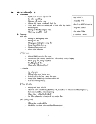 5
IV. THĂM KHÁM HIỆN TẠI
1. Toàn thân
- Bệnh nhân tỉnh táo tiếp xúc tốt
- Da niêm mạc hồng
- Kết mạc mắt không vàng
- Không phù không xuất huyết dưới da
- Ngứa, xuất hiện các dát tăng sắc tố đậm màu, dày da lan
tỏa bong vảy
- Không sờ thấy hạch ngoại biên
- Thể trạng gầy, BMI = 16,8
2. Cơ quan
a, Hô hấp
- Không ho, không khạc đàm
- Không khó thở
- Lồng ngực di động theo nhịp thở
- Rung thanh bình thường
- Rì rào phế nang nghe rõ
- Chưa nghe thấy ran
b, Tuần hoàn
- Không hồi hộp đánh trống ngực
- Mõm tim đạp ở khoảng gian sườn V trên đường trung đòn (T)
- Mạch quay đều, trùng nhịp tim
- T1, T2 nghe rõ, đều
- Chưa nghe thấy tim bệnh lý
c, Tiêu hóa
- Ăn uống tạm
- Không buồn nôn/ không nôn
- Đại tiện phân thường, không đau bụng
- Bụng mềm, ấn không có điểm đau khu trú
- Gan lách không sờ thấy
d, Thận tiết niệu
- Không tiểu buốt, tiểu rắt
- Thể tích nước tiểu khoảng 1200ml/24h, nước tiểu có màu đỏ sau khi uống thuốc,
ban đêm nước tiểu màu vàng trong
- Chạm thận (-), bập bềnh thận (-)
- Ấn điểm niệu quản trên, giữa 2 bên không đau
e, Cơ xương khớp
- Không đau cơ, cứng khớp
- Các khớp vận động trong giới hạn bình thường
-Mạch 80 l/p
-Nhiệt độ: 37oC
-Huyết áp: 120/60 mmHg
-Nhịp thở: 20 l/p
-Cân nặng: 38kg
-Chiều cao:150cm
 