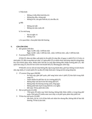 6
f, Thần kinh
- Không có dấu thần kinh khu trú
- Không đau đầu, chóng mặt
- Không tê bì, cảm giác kiến bò, dị cảm đầu chi
g, Mắt
- Không mờ mắt
- Không mù màu xanh, đỏ
h, Tai mũi họng
- Hai tai nghe rõ
- Không ù tai
i, Cơ quan khác: chưa phát hiện bất thường
V. CẬN LÂM SÀNG
1. Xét nghiệm AFB đàm
Ngày 11/08: mẫu 1 AFB âm tính
Ngày 12/08 : mẫu 1 AFB âm tính , mẫu 2 AFB âm tính , mẫu 3 AFB âm tính
2. X-quang phổi (07/09)
 Phổi (T):đám mờ đậm xuất phát từ rốn phổi rồi nhạt dần vềngoại vi phổi (T) ở 1/3 trên và
dưới phổi (T).Bên trong đám mờ nhạt 1/3 giữa phổi (T) cónhiều hình ảnh bóng sáng bờ mỏng khép
kín, kích thước khác nhau. Nhiều hình ảnh dải xơ (mờ đậm không đều) khắp trường phổi (T). Khí
quản kéo sang (T). Xóa bờ tim và bờ vòm hoành bên (T). Khoảng gian sườn hẹp.
 Phổi(P):rải rác nốt mờ nhạt không đều tập trung thành đám, giới hạn không rõ,kích thước
nhỏ, tập nhiều ở ½ dưới phổi (P), hạ đòn (P) thấy hình ảnh 1 bóng mờ bờ mỏng khép kín
3. CT scanner lồng ngực (08/08)
- Xơ kèm xẹp, giãn phế quản, phế nang hoàn toàn ở phổi (T) kéo lệch trung thất
sang (T)
- Thâm nhiễm kẻ phế bào rải rác trường phổi (P)
- Không thấy tràn dịch tràn khí màng phổi (P)
- Không thấy tổn thương xương sườn, lồng ngực
- Không phát hiện hạch trung thất lớn có ý nghĩa
- Kết luận: TD lao phổi tiến triển
4. Nội soi phế quản (11/08)
- Phế quản (P) niêm mạc bình thường, không thấy thâm nhiễm u trong lòng phế
quản. Phế quản (T) nhiều máu tươi chảy ra từ phế quản phân thùy phổi trái
5. Tế bào học phế quản (12/08)
- nền dịch, rải rác có ít tế bào biểu mô nhân lớn nhưng đều, không thất tế bào bất
thường. Tế bào lạ âm tính.
 