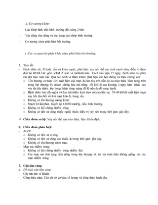 d. Cơ xương khớp:
- Các khớp hình thái bình thường đối xứng 2 bên
- Vận động chủ động và thụ đọng các khớp bình thường
- Cơ xương chưa phát hiện bất thường.
e. Các cơ quan bộ phận khác chưa phát hiện bát thường.
5. Tóm tắt:
- Bệnh nhân nữ, 33 tuổi, tiền sử khỏe mạnh, phát hiện vảy nến thể mủ cách mười năm, điều trị theo
đơn tại BVDLTW gồm VTM A acid và methotrexate. Cách vào viện 15 ngày, bệnh nhân tái phát
các đợt mọc mụn mủ. Qua hỏi bệnh và thăm khám phát hiện các hội chứng và triệu chứng sau:
o Tổn thương cơ bản: BN xuất hiện các mụn đỏ lan tỏa trên nền đỏ da toàn thân, nằm nông trên
trong lớp thượng bì, nhanh chóng hóa mủ trắng rồi khô đi sau khoảng 2 ngày hình thành các
vảy da dày nhiều lớp bong thành từng mảng để lộ nền da đỏ sung huyết.
o Bệnh nhân ban đầu ngứa và đau dát nhiều kèm theo sốt cao liên tục 39-40 độ khi xuất hiện mụn
mủ, hết đau hết sốt khi mụn khô đi, bong vẩy
o Không có tổn thương móng khớp.
o Mạch 84 lần/phút, huyết áp 120/80 mmHg, tiểu bình thường.
o Không có hội chứng nhiễm trùng
o Không có tiền sử dùng thuốc ngoài thuốc điều trị vảy nến trong thời gian gần đây.
 Chẩn đoán sơ bộ: Vẩy nến thể mủ toàn thân, hiện đã ổn định.
6. Chẩn đoán phân biệt:
- AGEP:
o Không có tiền sử dị ứng
o Không có tiền sử dùng các thuốc lạ trong thời gian gần đây.
o Không có tổn thương niêm mạc.
- Mụn mủ nhiễm trùng:
o Không có hội chứng nhiễm trùng nhiễm độc
o Các mụn mủ đơn dạng nằm nông trong lớp thượng bì, lan tỏa toàn thân không giống với các
mụn nhiễm trùng.
7. Cận lâm sàng:
a. Đề xuất cận lâm sàng:
- Cấy mủ tìm vi khuẩn
- Công thức máu: Các chỉ số cơ bản, số lượng và công thức bạch cầu.
 