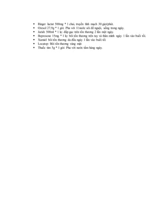  Ringer lactat 500mg * 1 chai, truyền tĩnh mạch 30 giọt/phút.
 Oresol 27,9g * 1 gói: Pha với 1l nước sôi để nguội, uống trong ngày.
 Jarish 500ml * 1 lọ: đắp gạc trên tổn thương 2 lần một ngày.
 Beprosone 15mg * 1 lọ: bôi tổn thương trên tay và thân mình ngày 1 lần vào buổi tối.
 Xamiol bôi tổn thương da đầu ngày 1 lần vào buổi tối
 Locatop: Bôi tổn thương vùng mặt
 Thuốc tím 5g * 1 gói: Pha với nước tắm hàng ngày.
 