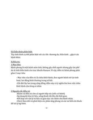 12
IX.Chẩn đoán phân biệt:
Tùy tình hình cụ thể phân biệt với các tổn thương da, thần kinh …gặp ở các
bệnh khác.
X.Điều trị:
1.Mục tiêu:
Bệnh phong là một bệnh mãn tính, không gây chết người nhưng gây tàn phế
do ái tính thần kinh của trực khuẩn Hansen. Vì vậy, điều trị bệnh phong phải
gồm 2 mục tiêu:
- Mục tiêu của điều trị là chữa khỏi bệnh, đưa người bệnh trở lại sinh
hoạt, lao động bình thường trong xã hội.
-Cắt đứt lây lan trong cộng đồng, điều này có ý nghĩa lớn hơn việc chữa
khỏi bệnh cho từng cá nhân
2.Nguyên tắc điều trị:
-Khám và điều trị cho cả người tiếp xúc (nếu có bệnh)
-Áp dụng đa hóa trị liệu, uống thuốc đủ liều đủ thời gian.
-Kết hợp với vật lý trị liệu và giáo dục sức khỏe cho bệnh nhân.
-Chú ý theo dõi và phát hiện các phản ứng phong và các tai biến do thuốc
để xử lý kịp thời.
 