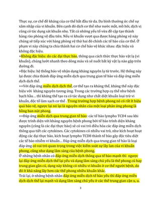 3
Thực sự, cơ chế đề kháng của cơ thể bắt đầu từ da. Da bình thường ức chế sự
xâm nhập của vi khuẩn. Bên cạnh đó dịch cơ thể như nước mắt, mồ hôi, dịch vị
cũng có tác dụng sát khuẩn nhẹ. Tất cả những yếu tố vừa đề cập tạo thành
hàng rào phòng vệ đầu tiên. Nếu vi khuẩn vượt qua được hàng phòng vệ này
chúng sẽ tiếp xúc với hàng phòng vệ thứ hai đó chính các tế bào của cơ thể. Ở
phạm vi này chúng ta chia thành hai cơ chế bảo vệ khác nhau: đặc hiệu và
không đặc hiệu.
+Không đặc hiệu: do các đại thực bào, thông qua cách thức thực bào vật lạ (vi
khuẩn), chúng lướt nhanh theo dòng máu và sẽ nuốt bất kỳ vật lạ nào gặp trên
đường đi.
+Đặc hiệu: hệ thống bảo vệ nhận dạng kháng nguyên lạ từ trước. Hệ thống này
lại được chia thành đáp ứng miễn dịch qua trung gian tế bào và đáp ứng miễn
dịch dịch thể.
++Với đáp ứng miễn dịch dịch thể, cơ thể tạo ra kháng thể, kháng thể này đặc
hiệu với kháng nguyên tương ứng. Trong các trường hợp cụ thể như bệnh
bạch hầu… thì kháng thể tạo ra có tác dụng như chất diệt khuẩn loại trừ vi
khuẩn, độc tố làm sạch cơ thể . Trong trường hợp bệnh phong nó có rất ít hiệu
quả bảo vệ, ngược lại nó lại là nguyên nhân của một loại phản ứng phong là
hồng ban nút phong.
++Đáp ứng miễn dịch qua trung gian tế bào: các tế bào lympho TCD4 sau khi
được trình diện với kháng nguyên bệnh phong bởi tế bào trình diện kháng
nguyên (cũng là các đại thực bào) sẽ có vai trò điều hòa các đáp ứng miễn dịch
thông qua tiết các cytokines. Các cytokines có nhiều vai trò, như kích hoạt hoạt
động các đại thực bào, kích hoạt lympho TCD8 thành tế bào gây độc tiêu diệt
các tế bào nhiễm vi khuẩn… Đáp ứng miễn dịch qua trung gian tế bào là loại
đáp ứng có vai trò quan trọng trong việc kiểm soát sự lây lan của vi khuẩn
phong, cũng như dạng lâm sàng của bệnh phong.
Ở những bệnh nhân có đáp ứng miễn dịch thông qua tế bào mạnh thì ngược
lại đáp ứng miễn dịch thể lại yếu và dạng lâm sàng chủ yếu là thể phong củ hay
trung gian gần củ, dạng này không có nhiều vi khuẩn ở cơ thể người bệnh, do
đó ít khả năng lây hơn các thể phong nhiều khuẩn khác.
Trái lại, ở những bệnh nhân đáp ứng miễn dịch tế bào yếu thì đáp ứng miễn
dịch dịch thể lại mạnh và dạng lâm sàng chủ yếu ở các thể trung gian cận u, u.
 