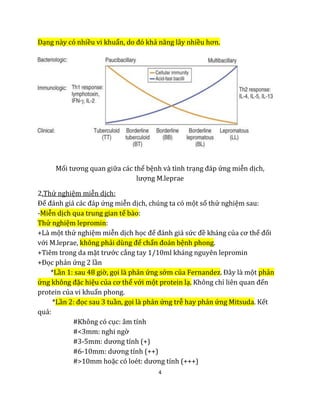 4
Dạng này có nhiều vi khuẩn, do đó khả năng lây nhiều hơn.
Mối tương quan giữa các thể bệnh và tình trạng đáp ứng miễn dịch,
lượng M.leprae
2.Thử nghiệm miễn dịch:
Để đánh giá các đáp ứng miễn dịch, chúng ta có một số thử nghiệm sau:
-Miễn dịch qua trung gian tế bào:
Thử nghiệm lepromin:
+Là một thử nghiệm miễn dịch học để đánh giá sức đề kháng của cơ thể đối
với M.leprae, không phải dùng để chẩn đoán bệnh phong.
+Tiêm trong da mặt trước cẳng tay 1/10ml kháng nguyên lepromin
+Đọc phản ứng 2 lần
*Lần 1: sau 48 giờ, gọi là phản ứng sớm của Fernandez. Đây là một phản
ứng không đặc hiệu của cơ thể với một protein lạ. Không chỉ liên quan đến
protein của vi khuẩn phong.
*Lần 2: đọc sau 3 tuần, gọi là phản ứng trễ hay phản ứng Mitsuda. Kết
quả:
#Không có cục: âm tính
#<3mm: nghi ngờ
#3-5mm: dương tính (+)
#6-10mm: dương tính (++)
#>10mm hoặc có loét: dương tính (+++)
 