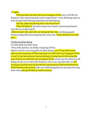 5
+Ý nghĩa:
*Đánh giá đáp ứng miễn dịch qua trung gian tế bào của cơ thể đối với
M.leprae. Phản ứng dương tính mạnh ở người bệnh có sức đề kháng mạnh và
ở đa số người bình thường. Giúp phân loại bệnh phong.
*Dự hậu: phản ứng dương tính có dự hậu tốt hơn
*Theo dõi điều trị: nếu phản ứng từ âm chuyển sang dương chứng tỏ
việc điều trị có đáp ứng tốt.
-Miễn dịch dịch thể: phát hiện các kháng thể đặc hiệu với kháng nguyên
M.leprae bằng nhiều phương pháp khác nhau như: ELISA, khuyếch tán miễn
dịch….
V.Phân loại bệnh phong:
Có nhiều phân loại khác nhau:
-Theo miễn dịch học của Ridley và Jopling (1962):
Người ta mô tả 2 cực trong phổ của bệnh phong: cực TT hay tuberculoid
(phong củ) tương ứng với đáp ứng mạnh của miễn dịch qua trung gian tế bào
và cực LL hay lepromatous leprosy (phong u) tương ứng với khả năng đáp
ứng rất kém của miễn dịch qua trung gian tế bào và hậu quả tất nhiên là sự đề
kháng rất yếu của cơ thể trước M.leprae. Giữa 2 cực này, hiện diện các thể
trung gian hay biên như BL (borderline lepromatous), BB (mid-borderline),
BT(borderline tuberculoid). Đến năm 1988 bảng phân loại này được bổ xung
thêm nhóm phong bất định (I, Indeterminate)
 