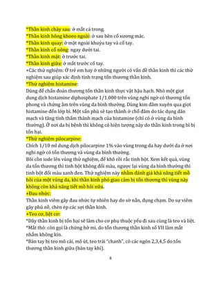 8
*Thần kinh chày sau: ở mắt cá trong.
*Thần kinh hông khoeo ngoài: ở sau bên cổ xương mác.
*Thần kinh quay: ở mặt ngoài khuỷu tay và cổ tay.
*Thần kinh cổ nông: ngay dưới tai.
*Thần kinh mặt: ở trước tai.
*Thần kinh giữa: ở mắt trước cổ tay.
+Các thử nghiệm: Ở trẻ em hay ở những người có vấn đề thần kinh thì các thử
nghiệm sau giúp xác định tình trạng tổn thương thần kinh.
*Thử nghiệm histamine:
Dùng để chẩn đoán thương tổn thần kinh thực vật hậu hạch. Nhỏ một giọt
dung dịch histamine diphosphate 1/1.000 trên vùng nghi ngờ có thương tổn
phong và chứng âm trên vùng da bình thường. Dùng kim đâm xuyên qua giọt
histamine đến lớp bì. Một sẩn phù sẽ tạo thành ở chổ đâm do tác dụng dãn
mạch và tăng tính thấm thành mạch của histamine (chỉ có ở vùng da bình
thường). Ở nơi da bị bệnh thì không có hiện tượng này do thần kinh trong bì bị
tổn hại.
*Thử nghiệm pilocarpine:
Chích 1/10 ml dung dịch pilocarpine 1% vào vùng trong da hay dưới da ở nơi
nghi ngờ có tổn thương và vùng da bình thường.
Bôi cồn iode lên vùng thử nghiệm, để khô rồi rắc tinh bột. Xem kết quả, vùng
da tổn thương thì tinh bột không đổi màu, ngược lại vùng da bình thường thì
tinh bột đổi màu xanh đen. Thử nghiệm này nhằm đánh giá khả năng tiết mồ
hôi của một vùng da, khi thần kinh phó giao cảm bị tổn thương thì vùng này
không còn khả năng tiết mồ hôi nữa.
+Đau nhức:
Thần kinh viêm gây đau nhức tự nhiên hay do sờ nắn, đụng chạm. Do sự viêm
gây phù nề, chèn ép các sợi thần kinh.
+Teo cơ, liệt cơ:
*Dây thần kinh bị tổn hại sẽ làm cho cơ phụ thuộc yếu đi sau cùng là teo và liệt.
*Mắt thỏ: còn gọi là chứng hở mi, do tổn thương thần kinh số VII làm mắt
nhắm không kín.
*Bàn tay bị teo mô cái, mô út, teo trái “chanh”, cò các ngón 2,3,4,5 do tổn
thương thần kinh giữa (bàn tay khỉ).
 