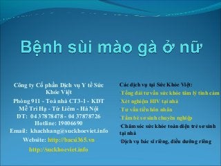 Công ty Cổ phần Dịch vụ Y tế Sức
Khỏe Việt
Phòng 911 - Toà nhà CT3-1 - KĐT
Mễ Trì Hạ - Từ Liêm - Hà Nội
ĐT: 04 37878478 - 04 37878726
Hotline: 19006690
Email: khachhang@suckhoeviet.info
Website: http://bacsi365.vn
http://suckhoeviet.info

Các dịch vụ tại Sức Khỏe Việt:

•Tổng đài tư vấn sức khỏe tâm lý tình cảm 1
•Xét nghiệm HIV tại nhà
•Tư vấn tiền hôn nhân
•Tắm bé sơ sinh chuyên nghiệp
•Chăm sóc sức khỏe toàn diện trẻ sơ sinh

tại nhà
•Dịch vụ bác sĩ riêng, điều dưỡng riêng

 