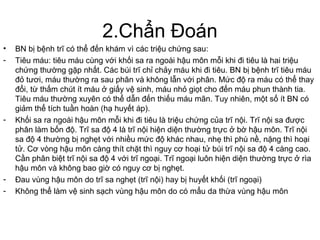 2.Chẩn Đoán
• BN bị bệnh trĩ có thể đến khám vì các triệu chứng sau:
- Tiêu máu: tiêu máu cùng với khối sa ra ngoài hậu môn mỗi khi đi tiêu là hai triệu
chứng thường gặp nhất. Các búi trĩ chỉ chảy máu khi đi tiêu. BN bị bệnh trĩ tiêu máu
đỏ tươi, máu thường ra sau phân và không lẫn với phân. Mức độ ra máu có thể thay
đổi, từ thấm chút ít máu ở giấy vệ sinh, máu nhỏ giọt cho đến máu phun thành tia.
Tiêu máu thường xuyên có thể dẫn đến thiếu máu mãn. Tuy nhiên, một số ít BN có
giảm thể tích tuần hoàn (hạ huyết áp).
- Khối sa ra ngoài hậu môn mỗi khi đi tiêu là triệu chứng của trĩ nội. Trĩ nội sa được
phân làm bốn độ. Trĩ sa độ 4 là trĩ nội hiện diện thường trực ở bờ hậu môn. Trĩ nội
sa độ 4 thường bị nghẹt với nhiều mức độ khác nhau, nhẹ thì phù nề, nặng thì hoại
tử. Cơ vòng hậu môn càng thít chặt thì nguy cơ hoại tử búi trĩ nội sa độ 4 càng cao.
Cần phân biệt trĩ nội sa độ 4 với trĩ ngoại. Trĩ ngoại luôn hiện diện thường trực ở rìa
hậu môn và không bao giờ có nguy cơ bị nghẹt.
- Đau vùng hậu môn do trĩ sa nghẹt (trĩ nội) hay bị huyết khối (trĩ ngoại)
- Không thể làm vệ sinh sạch vùng hậu môn do có mẩu da thừa vùng hậu môn
 