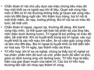 • Chẩn đoán trĩ nội chủ yếu dựa vào triệu chứng tiêu máu đỏ
hay một khối sa ra ngoài sau khi đi tiêu. Quan sát vùng hậu
môn ở BN có trĩ nội thường không thấy gì.Quan sát vùng hậu
môn khi BN đang ngồi rặn Khi thăm trực tràng, búi trĩ nội là
một khối mềm, ấn xẹp, buông phồng. Búi trĩ nội sa có màu đỏ
tươi, bề mặt ướt.
• Chẩn đoán trĩ ngoại, ngược lại, thường dễ dàng. Khi banh
vùng hậu môn, có thể quan sát toàn bộ phần da của ống hậu
môn (bên dưới đường lược). Trĩ ngoại là búi phồng có màu đỏ
sẫm, bề mặt khô. Khi có huyết khối trong búi trĩ ngoại, các cục
huyết khối là các nốt màu tím sẫm, ấn có cảm giác cứng chắc
và làm cho BN đau. Búi trĩ ngoại bị huyết khối có thể diễn tiến
xơ hoá sau 10-14 ngày, tạo thành mẫu da thừa.
• Trĩ hỗn hợp: khi trĩ sa và nghẹt, chúng ta thấy búi trĩ nghẹt có
hai phần: phần trên đỏ tươi và ướt, phần dưới đỏ sẫm và khô,
giữa có rãnh tương ứng với đường lược. Trĩ hỗn hợp là biểu
hiện của giai đoạn muộn của bệnh trĩ. Các búi trĩ hỗn hợp
thường liên kết với nhau tạo thành trĩ vòng.
 